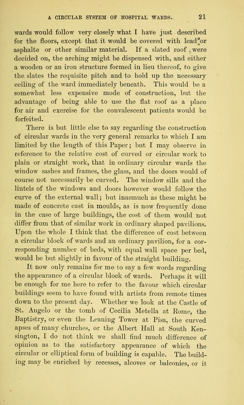 wards would follow very closely what I have just described for the floors, except that it would be covered with lead^or asphalte or other similar material. If a slated roof r were decided on, the arching might be dispensed with, and either a wooden or an iron structure formed in lieu thereof, to give the slates the requisite pitch and to hold up the necessary ceiling of the ward immediately beneath. This would be a somewhat less expensive mode of construction, but the advantage of being able to use the flat roof as a place for air and exercise for the convalescent patients would be forfeited. There is but little else to say regarding the construction of circular wards in the very general remarks to which I am limited by the length of this Paper; but I may observe in reference to the relative cost of curved or circular work to plain or straight work, that in ordinary circular wards the window sashes and frames, the glass, and the doors would of course not necessarily be curved. The window sills and the lintels of the windows and doors however would follow the curve of the external wall; but inasmuch as these might be made of concrete cast in moulds, as is now frequently done in the case of large buildings, the cost of them would not differ from that of similar work in ordinary shaped pavilions. Upon the whole I think that the difference of cost between a circular block of wards and an ordinary pavilion, for a cor- responding number of beds, with equal wall space per bed, would be but slightly in favour of the straight building. It now only remains for me to say a few words regarding the appearance of a circular block of wards. Perhaps it will be enough for me here to refer to the favour which circular buildings seem to have found with artists from remote times down to the present day. Whether we look at the Castle of St. Angelo or the tomb of Cecilia Metella at Rome, the Baptistry, or even the Leaning Tower at Pisa, the curved apses of many churches, or the Albert Hall at South Ken- sington, I do not think we shall find much difference of opinion as to the satisfactory appearance of which the circular or elliptical form of building is capable. The build- ing may be enricbed by recesses, alcoves or balconies, or it