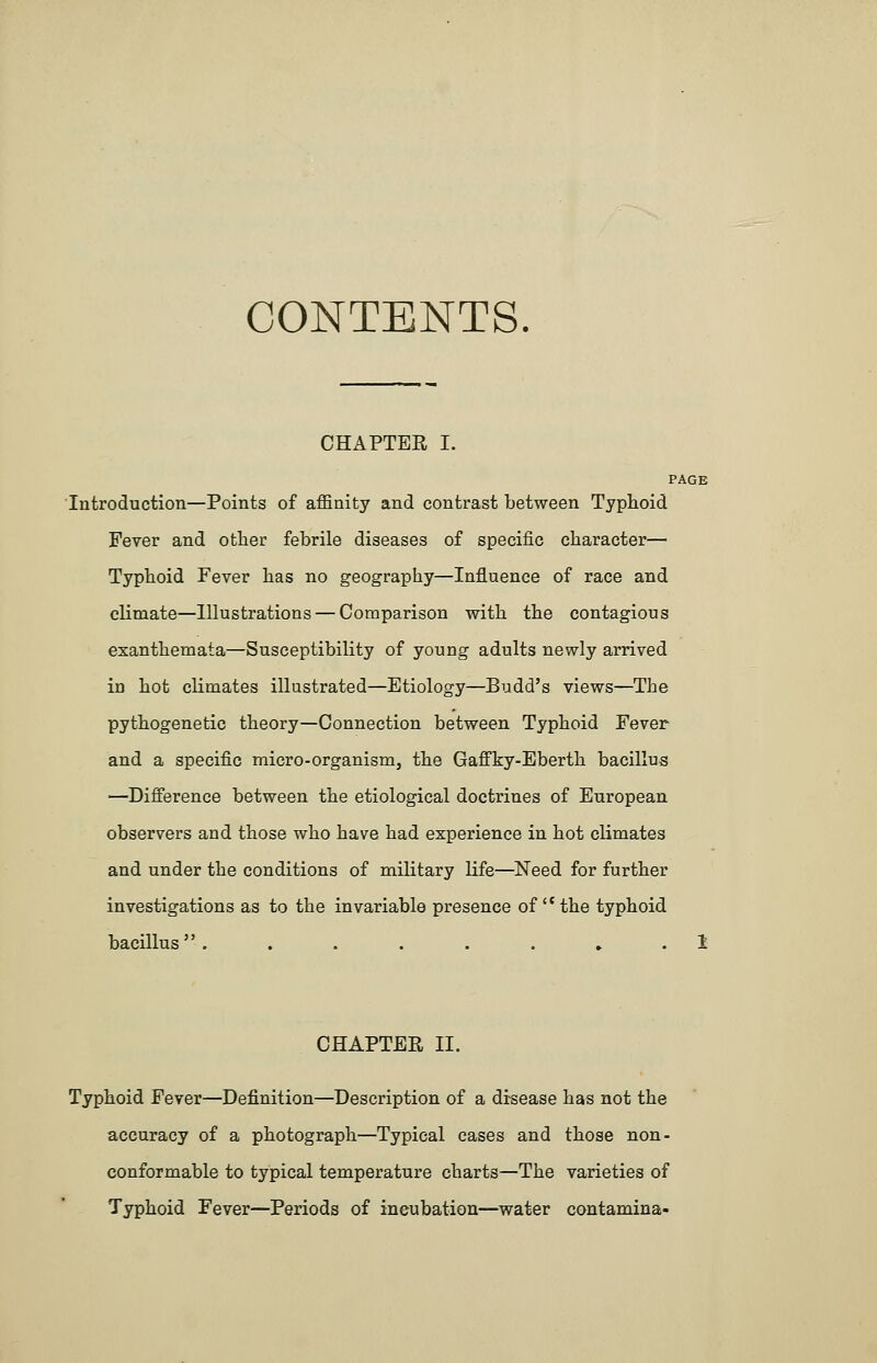 CONTENTS CHAPTER I. PAGE Introduction—Points of affinity and contrast between Typhoid Fever and other febrile diseases of specific character— Typhoid Fever has no geography—Influence of race and climate—Illustrations — Comparison with the contagious exanthemata—Susceptibility of young adults newly arrived in hot climates illustrated—Etiology—Budd's views—The pythogenetic theory—Connection between Typhoid Fever and a specific micro-organism, the Gaffky-Eberth bacillus —Difference between the etiological doctrines of European observers and those who have had experience in hot climates and under the conditions of military life—Need for further investigations as to the invariable presence of'*the typhoid bacillus........ 1 CHAPTER II. Typhoid Fever—Definition—Description of a disease has not the accuracy of a photograph—Typical cases and those non- conformable to typical temperature charts—The varieties of Typhoid Fever—Periods of incubation—water contamina-