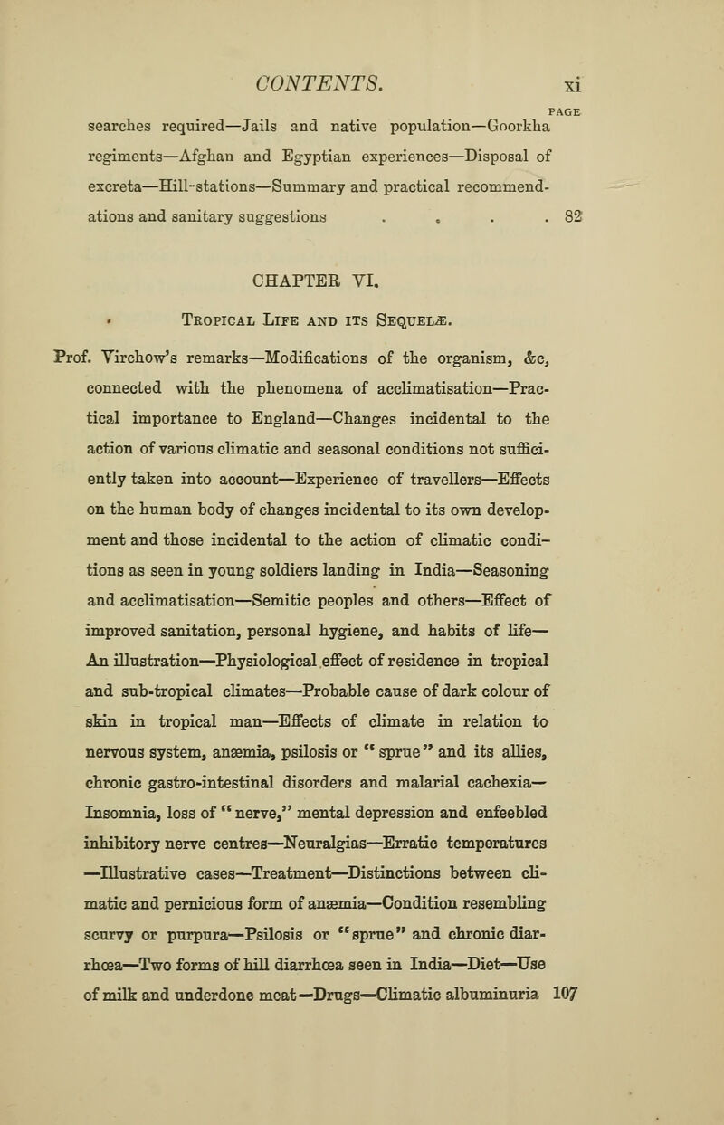 PAGE searches required—Jails and native population—Goorkha regiments—Afghan and Egyptian experiences—Disposal of excreta—Hill-stations—Summary and practical recommend- ations and sanitary suggestions . . . .82 CHAPTER VI, TkOPICAL LiPE and its SEQUELiE. Prof. Yirchow's remarks—Modifications of the organism, &c, connected with the phenomena of acclimatisation—Prac- tical importance to England—Changes incidental to the action of various climatic and seasonal conditions not suffici- ently taken into account—Experience of travellers—Effects on the human body of changes incidental to its own develop- ment and those incidental to the action of climatic condi- tions as seen in young soldiers landing in India—Seasoning and acclimatisation—Semitic peoples and others—Effect of improved sanitation, personal hygiene, and habits of life— An illustration—Physiological effect of residence in tropical and sub-tropical climates—Probable cause of dark colour of sMn in tropical man—^Effects of climate in relation to nervous system, anaemia, psilosis or ** sprue  and its allies, chronic gastro-intestinal disorders and malarial cachexia-— Insomnia, loss of nerve, mental depression and enfeebled inhibitory nerve centres—^Neuralgias—Erratic temperatures —^lUustrative cases—Treatment—Distinctions between cli- matic and pernicious form of anaemia—Condition resembling scurvy or purpura^Psilosis or ** sprue and chronic diar- rhoea—^Two forms of hill diarrhoea seen in India—Diet—^Use of milk and underdone meat—Drugs—Climatic albuminuria 107