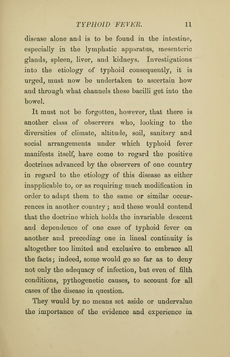 disease alone and is to be found in the intestine, especially in the lymphatic apparatus, mesenteric glands, spleen, liver, and kidneys. Investigations into the etiology of typhoid consequently, it is urged, must now be undertaken to ascertain how and through what channels these bacilli get into the bowel. It must not be forgotten, however, that there is another class of observers who, looking to the diversities of climate, altitude, soil, sanitary and social arrangements under which typhoid fever manifests itself, have come to regard the positive doctrines advanced by the observers of one country in regard to the etiology of this disease as either inapplicable to, or as requiring much modification in order to adapt them to the same or similar occur- rences in another country ; and these would contend that the doctrine which holds the invariable descent and dependence of one case of typhoid fever on another and preceding one in lineal continuity is altogether too limited and exclusive to embrace all the facts; indeed, some would go so far as to deny not only the adequacy of infection, but even of filth conditions, pythogenetic causes, to account for all cases of the disease in question. They would by no means set aside or undervalue the importance of the evidence and experience in