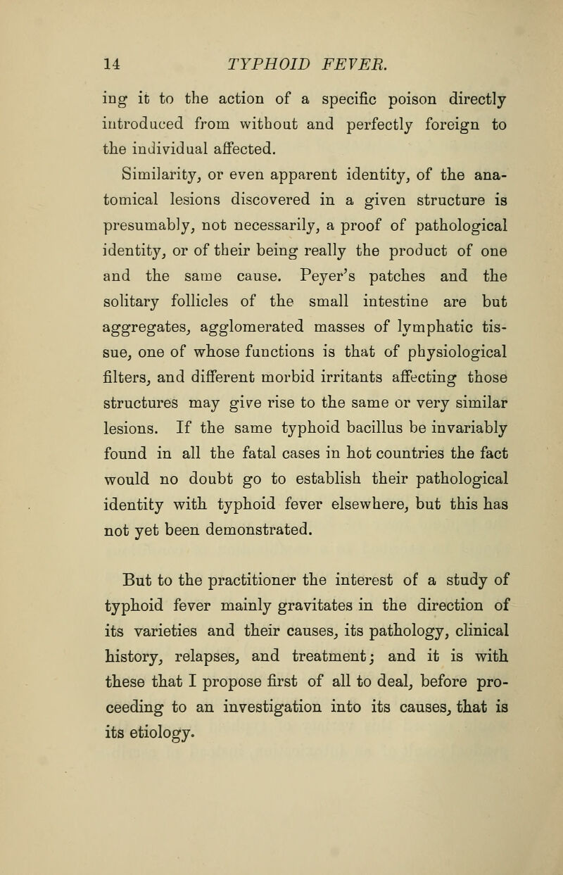 ing it to the action of a speciiBc poison directly introduced from without and perfectly foreign to the individual affected. Similarity, or even apparent identity, of the ana- tomical lesions discovered in a given structure is presumably, not necessarily, a proof of pathological identity, or of their being really the product of one and the same cause. Peyer's patches and the solitary follicles of the small intestine are but aggregates, agglomerated masses of lymphatic tis- sue, one of whose functions is that of physiological filters, and different morbid irritants affecting those structures may give rise to the same or very similar lesions. If the same typhoid bacillus be invariably found in all the fatal cases in hot countries the fact would no doubt go to establish their pathological identity witb typhoid fever elsewhere, but this has not yet been demonstrated. But to the practitioner the interest of a study of typboid fever mainly gravitates in the direction of its varieties and their causes, its pathology, clinical history, relapses, and treatment; and it is with these that I propose first of all to deal, before pro- ceeding to an investigation into its causes, that is its etiology.