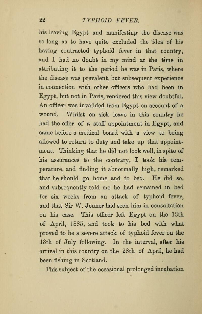 his leaving Egypt and manifesting the disease was so long as to have quite excluded the idea of his having contracted typhoid fever in that country^ and I had no doubt in my mind at the time in attributing it to the period he was in Paris, where the disease was prevalent, but subsequent experience in connection with other officers who had been in Egypt, but not in Paris, rendered this view doubtful. An officer was invalided from Egypt on account of a wound. Whilst on sick leave in this country he had the offer of a staff appointment in Egypt, and came before a medical board with a view to being allowed to return to duty and take up that appoint- ment. Thinking that he did not look well, in spite of his assurances to the contrary, I took his tem- perature, and finding it abnormally high, remarked that he should go home and to bed. He did so, and subsequently told me he had remained in bed for six weeks from an attack of typhoid fever, and that Sir W. Jenner had seen him in consultation on his case. This officer left Egypt on the 13th of April, 1885, and took to his bed with what proved to be a severe attack of typhoid fever on the 13th of July following. In the interval, after his arrival in this country on the 28th of April, he had been fishing in Scotland. This subject of the occasional prolonged incubation