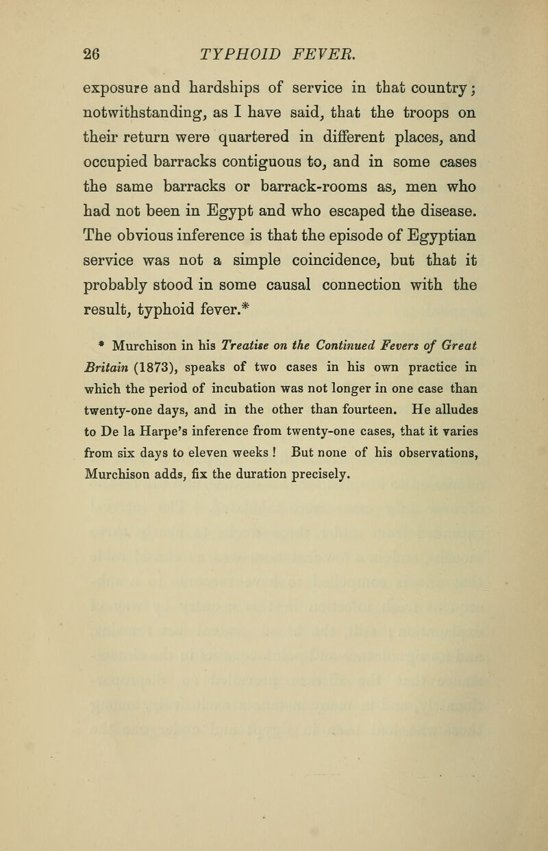 exposure and hardships of service in that country; notwithstanding, as I have said, that the troops on their return were quartered in different places, and occupied barracks contiguous to, and in some cases the same barracks or barrack-rooms as, men who had not been in Egypt and who escaped the disease. The obvious inference is that the episode of Egyptian service was not a simple coincidence, but that it probably stood in some causal connection with the result, typhoid fever.* * Murchison in his Treatise on the Continued Fevers of Great Britain (1873), speaks of two cases in his own practice in which the period of incuhation was not longer in one case than twenty-one days, and in the other than fourteen. He alludes to De la Harpe's inference from twenty-one cases, that it varies from six days to eleven weeks ! But none of his observations, Murchison adds, fix the duration precisely.