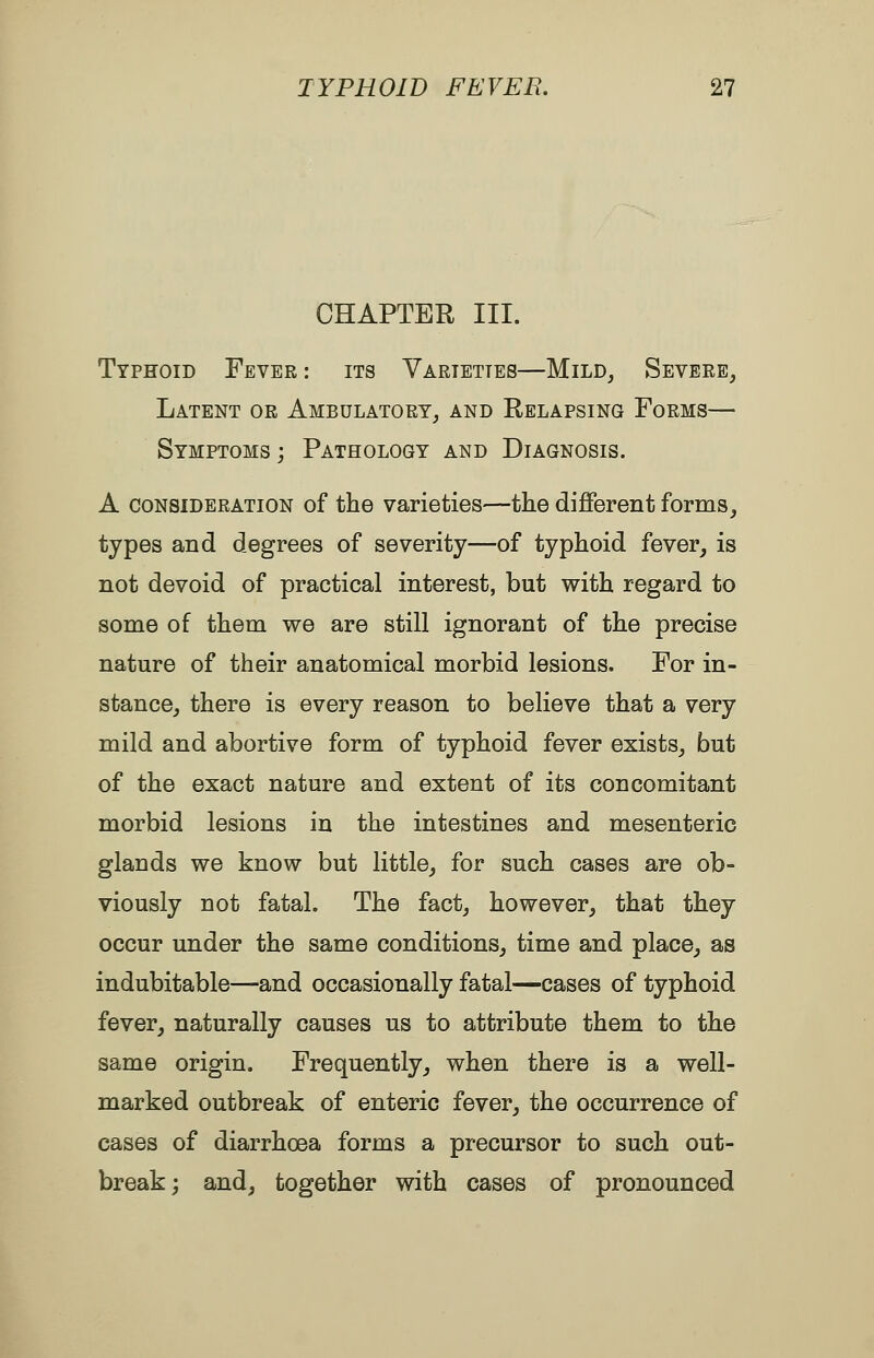 CHAPTER III. Typhoid Fever: its Varieties—Mild, Severe, Latent or Ambulatory, and Relapsing Forms— Symptoms; Pathology and Diagnosis. A consideration of the varieties—the different forms, types and degrees of severity—of typhoid fever, is not devoid of practical interest, but with regard to some of them we are still ignorant of the precise nature of their anatomical morbid lesions. For in- stance, there is every reason to believe that a very mild and abortive form of typhoid fever exists, but of the exact nature and extent of its concomitant morbid lesions in the intestines and mesenteric glands we know but little, for such cases are ob- viously not fatal. The fact, however, that they occur under the same conditions, time and place, as indubitable—and occasionally fatal—cases of typhoid fever, naturally causes us to attribute them to the same origin. Frequently, when there is a well- marked outbreak of enteric fever, the occurrence of cases of diarrhoea forms a precursor to such out- break; and, together with cases of pronounced