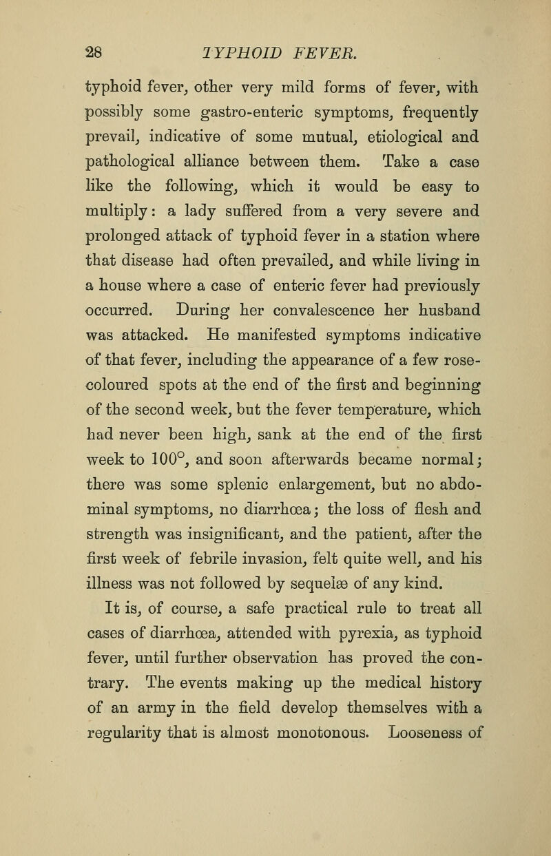 typhoid fever^ other very mild forms of fever^ with possibly some gastro-enteric symptom Sj frequently prevail^ indicative of some mutual, etiological and pathological alliance between them. Take a case like the following, which it would be easy to multiply: a lady suffered from a very severe and prolonged attack of typhoid fever in a station where that disease had often prevailed, a,nd while living in a house where a case of enteric fever had previously occurred. During her convalescence her husband was attacked. He manifested symptoms indicative of that fever, including the appearance of a few rose- coloured spots at the end of the first and beginning of the second week, but the fever temperature, which had never been high, sank at the end of the first week to 100°, and soon afterwards became normal; there was some splenic enlargement, but no abdo- minal symptoms, no diarrhoea; the loss of flesh and strength was insignificant, and the patient, after the first week of febrile invasion, felt quite well, and his illness was not followed by sequoias of any kind. It is, of course, a safe practical rule to treat all cases of diarrhoea, attended with pyrexia, as typhoid fever, until further observation has proved the con- trary. The events making up the medical history of an army in the field develop themselves with a regularity that is almost monotonous. Looseness of