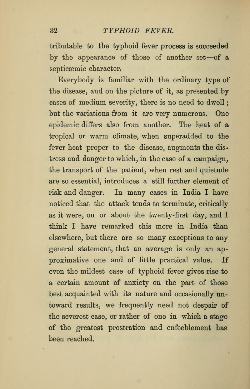 tributable to the typhoid fever process is succeeded by the appearance of those of another set—of a septicaemic character. Everybody is familiar with the ordinary type of the disease, and on the picture of it, as presented by cases of medium severity, there is no need to dwell; but the variations from it are very numerous. One epidemic differs also from another. The heat of a tropical or warm climate, when superadded to the fever heat proper to the disease, augments the dis- tress and danger to which, in the case of a campaign, the transport of the patient, when rest and quietude are so essential, introduces a still further element of risk and danger. In many cases in India I have noticed that the attack tends to terminate, critically as it were, on or about the twenty-first day, and I think I have remarked this more in India than elsewhere, but there are so many exceptions to any general statement, that an average is only an ap- proximative one and of little practical value. If even the mildest case of typhoid fever gives rise to a certain amount of anxiety on the part of those best acquainted with its nature and occasionally un- toward results, we frequently need not despair of the severest case, or rather of one in which a stage of the greatest prostration and enfeeblement has been reached.