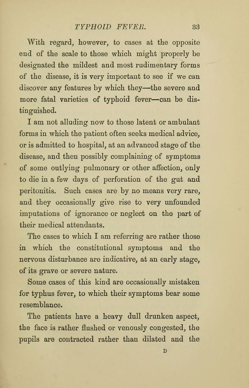 With regard_, however, to cases at the opposite end of the scale to those which might properly be designated the mildest and most rudimentary forms of the disease,, it is very important to see if we can discover any features by which they—the severe and more fatal varieties of typhoid fever—can be dis- tinguished. I am not alluding now to those latent or ambulant forms in which the patient often seeks medical advice, or is admitted to hospital, at an advanced stage of the disease, and then possibly complaining of symptoms of some outlying pulmonary or other affection, only to die in a few days of perforation of the gut and peritonitis. Such cases are by no means very rare, and they occasionally give rise to very unfounded imputations of ignorance or neglect on the part of their medical attendants. The cases to which I am referring are rather those in which the constitutional symptoms and the nervous disturbance are indicative, at an early stage, of its grave or severe nature. Some cases of this kind are occasionally mistaken for typhus fever, to which their symptoms bear some resemblance. The patients have a heavy dull drunken aspect, the face is rather flushed or venously congested, the pupils are contracted rather than dilated and the D