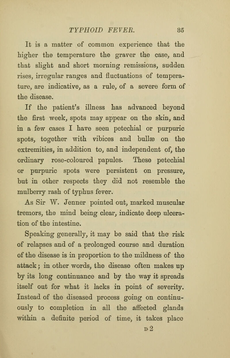 It is a matter of common experience that the higher the temperature the graver the case^ and that sHght and short morning remissions^ sudden rises, irregular ranges and fluctuations of tempera- ture, are indicative^ as a rule, of a severe form of the disease. If the patient^s illness has advanced beyond the first week^ spots may appear on the skin, and in a few cases I have seen petechial or purpuric spots, together with vibices and bullae on the extremities^ in addition to, and independent of, the ordinary rose-coloured papules. These petechial or purpuric spots were persistent on pressure, but in other respects they did not resemble the mulberry rash of typhus fever. As Sir W. Jenner pointed out, marked muscular tremors, the mind being clear, indicate deep ulcera- tion of the intestine. Speaking generally, it may be said that the risk of relapses and of a prolonged course and duration of the disease is in proportion to the mildness of the attack; in other words, the disease often makes up by its long continuance and by the way it spreads itself out for what it lacks in point of severity. Instead of the diseased process going on continu= ously to completion in all the affected glands within a definite period of time, it takes place d2