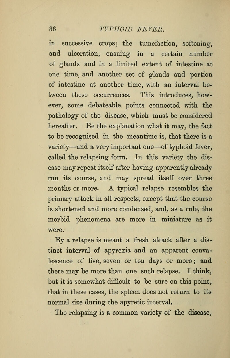 in successive crops; the tumefaction^ softening-, and ulceration, ensuing in a certain number of glands and in a limited extent of intestine at one time, and another set of glands and portion of intestine at another time, with an interval be- tween these occurrences. This introduces, how- ever, some debateable points connected with the pathology of the disease, which must be considered hereafter. Be the explanation what it may, the fact to be recognised in the meantime is, that there is a variety—and a very important one—of typhoid fever, called the relapsing form. In this variety the dis- ease may repeat itself after having apparently already run its course, and may spread itself over three months or more. A typical relapse resembles the primary attack in all respects, except that the course is shortened and more condensed, and, as a rule, the morbid phenomena are more in miniature as it were. By a relapse is meant a fresh attack after a dis- tinct interval of apyrexia and an apparent conva- lescence of five, seven or ten days or more; and there may be more than one such relapse. I think, but it is somewhat difficult to be sure on this point, that in these cases, the spleen does not return to its normal size during the apyretic interval. The relapsing is a common variety of the disease.