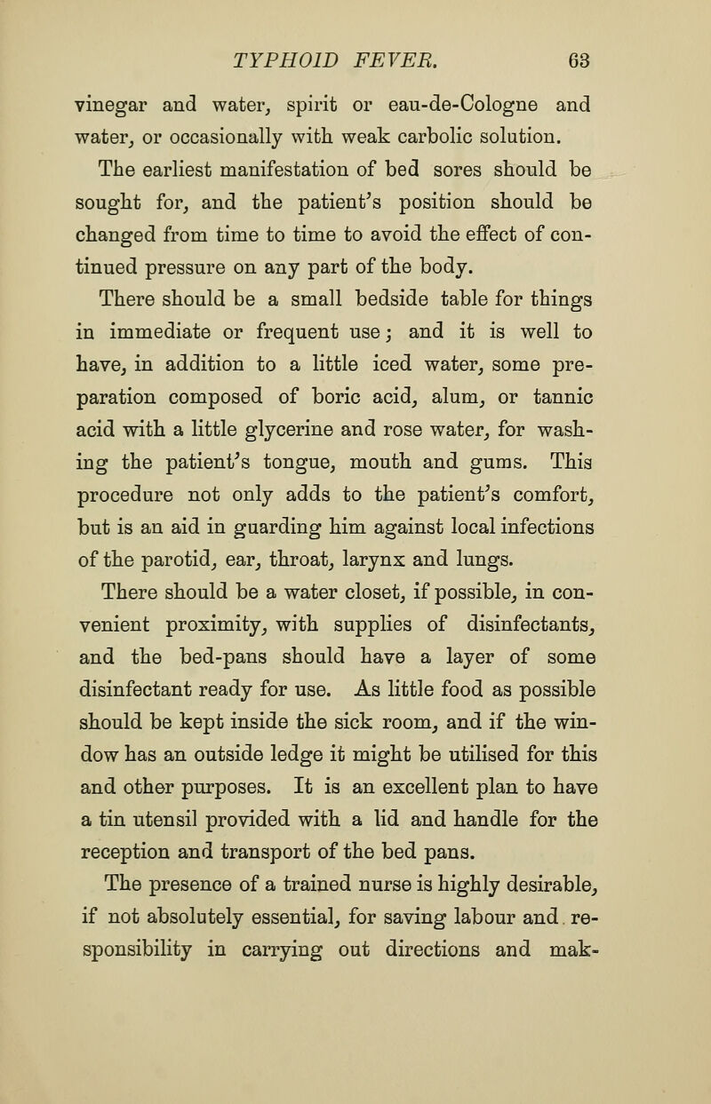 vinegar and water^ spirit or eau-de-Cologne and water^ or occasionally with weak carbolic solution. The earliest manifestation of bed sores should be sought for^ and the patient^s position should be changed from time to time to avoid the effect of con- tinued pressure on any part of the body. There should be a small bedside table for things in immediate or frequent use; and it is well to havCj in addition to a little iced water^ some pre- paration composed of boric acid, alum, or tannic acid with a little glycerine and rose water, for wash- ing the patient^s tongue, mouth and gums. This procedure not only adds to the patients comfort, but is an aid in guarding him against local infections of the parotid, ear, throat, larynx and lungs. There should be a water closet, if possible, in con- venient proximity, with supplies of disinfectants, and the bed-pans should have a layer of some disinfectant ready for use. As little food as possible should be kept inside the sick room, and if the win- dow has an outside ledge it might be utilised for this and other purposes. It is an excellent plan to have a tin utensil provided with a lid and handle for the reception and transport of the bed pans. The presence of a trained nurse is highly desirable, if not absolutely essentia], for saving labour and. re- sponsibility in carrying out directions and mak-