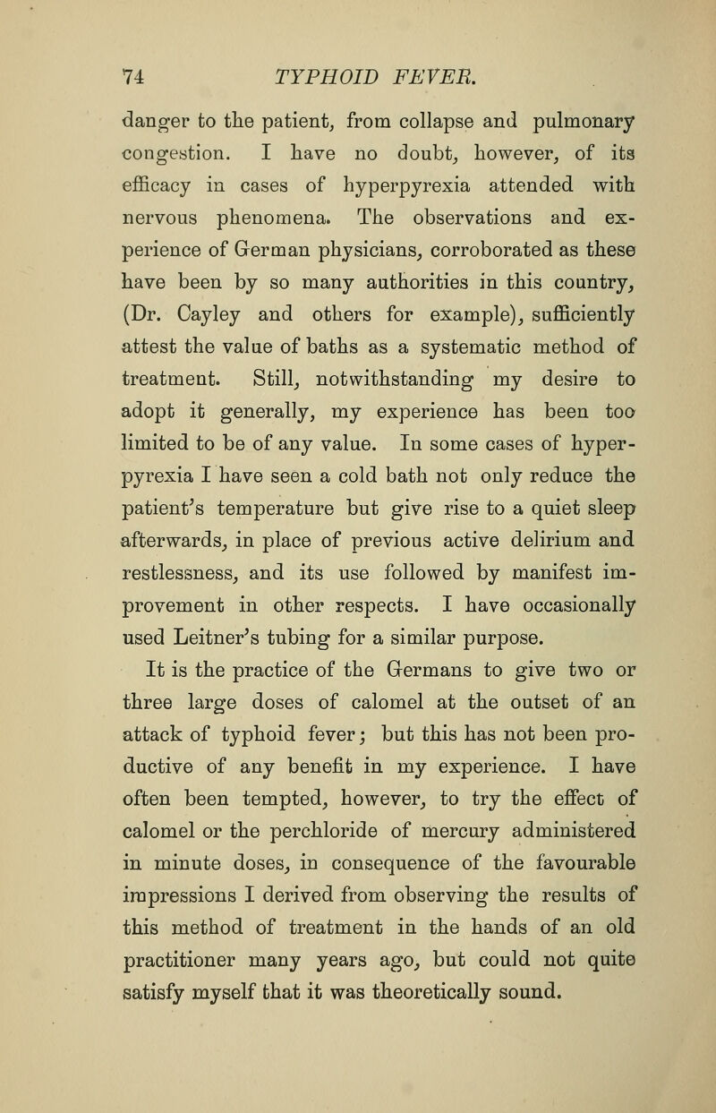 danger to tlie patient^ from collapse and pulmonary congestion. I liave no doubt_, however^ of its efficacy in cases of hyperpyrexia attended with nervous phenomena. The observations and ex- perience of German physicians_, corroborated as these have been by so many authorities in this country, (Dr. Cayley and others for example), sufficiently attest the value of baths as a systematic method of treatment. Still, notwithstanding my desire to adopt it generally, my experience has been too limited to be of any value. In some cases of hyper- pyrexia I have seen a cold bath not only reduce the patient^s temperature but give rise to a quiet sleep afterwards, in place of previous active delirium and restlessness, and its use followed by manifest im- provement in other respects. I have occasionally used Leitner's tubing for a similar purpose. It is the practice of the Germans to give two or three large doses of calomel at the outset of an attack of typhoid fever; but this has not been pro- ductive of any benefit in my experience. I have often been tempted, however, to try the effect of calomel or the perchloride of mercury administered in minute doses, in consequence of the favourable impressions I derived from observing the results of this method of treatment in the hands of an old practitioner many years ago, but could not quite satisfy myself that it was theoretically sound.