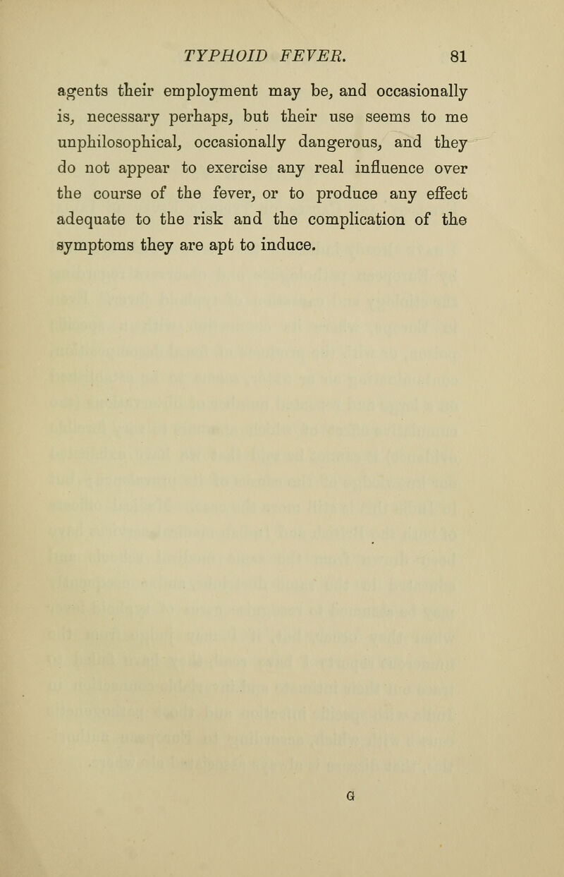 agents tlieir employment may be, and occasionally is_, necessary perhaps, but tlieir use seems to me unphilosophical, occasionally dangerous, and they do not appear to exercise any real influence over the course of the fever, or to produce any effect adequate to the risk and the complication of th© symptoms they are apt to induce.