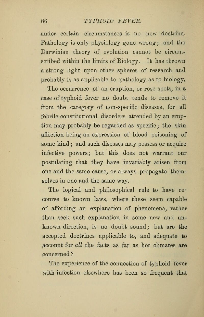 under certain circumstances is no new doctrine. Pathology is only physiology gone wrong; and the Darwinian theory of evolution cannot be circum- scribed within the limits of Biology. It has thrown a strong light upon other spheres of research and probably is as applicable to pathology as to biology. The occurrence of an eruption^ or rose spots, in a case of typhoid fever no doubt tends to remove it from the category of non-specific diseases^ for all febrile constitutional disorders attended by an erup- tion may probably be regarded as specific; the skin afiection being an expression of blood poisoning of some kind; and such diseases may possess or acquire infective powers; but this does not warrant our postulating that they have invariably arisen from one and the same cause_, or always propagate them- selves in one and the same way. The logical and philosophical rule to have re- course to known laws^ where these seem capable of affording an explanation of phenomena^ rather than seek such explanation in some new and un- known direction^ is no doubt sound; but are the accepted doctrines applicable to^ and adequate to account for all the facts as far as hot climates are concerned ? The experience of the connection of typhoid fever ^ith infection elsewhere has been so frequent that