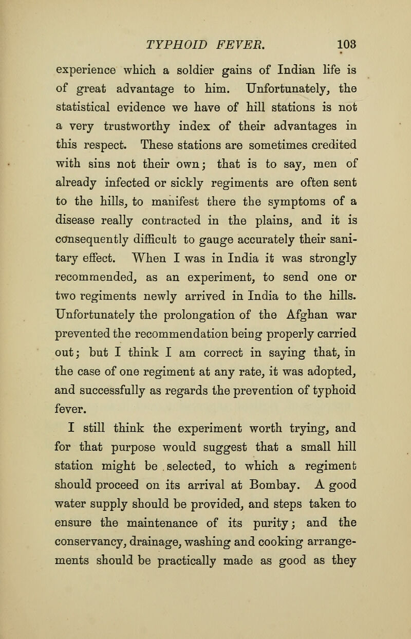 experience which a soldier gains of Indian life is of great advantage to him. Unfortunately^ the statistical evidence we have of hill stations is not a very trustworthy index of their advantages in this respect. These stations are sometimes credited with sins not their own; that is to say^ men of already infected or sickly regiments are often sent to the hills^ to manifest there the symptoms of a disease really contracted in the plains^ and it is consequently dijBBcult to gauge accurately their sani- tary efiect. When I was in India it was strongly recommended^ as an experiment, to send one or two regiments newly arrived in India to the hills. Unfortunately the prolongation of the Afghan war prevented the recommendation being properly carried out; but I think I am correct in saying that, in the case of one regiment at any rate, it was adopted, and successfully as regards the prevention of typhoid fever. I still think the experiment worth trying, and for that purpose would suggest that a small hill station might be selected, to which a regiment should proceed on its arrival at Bombay. A good water supply should be provided, and steps taken to ensure the maintenance of its purity; and the conservancy, drainage, washing and cooking arrange- ments should be practically made as good as they