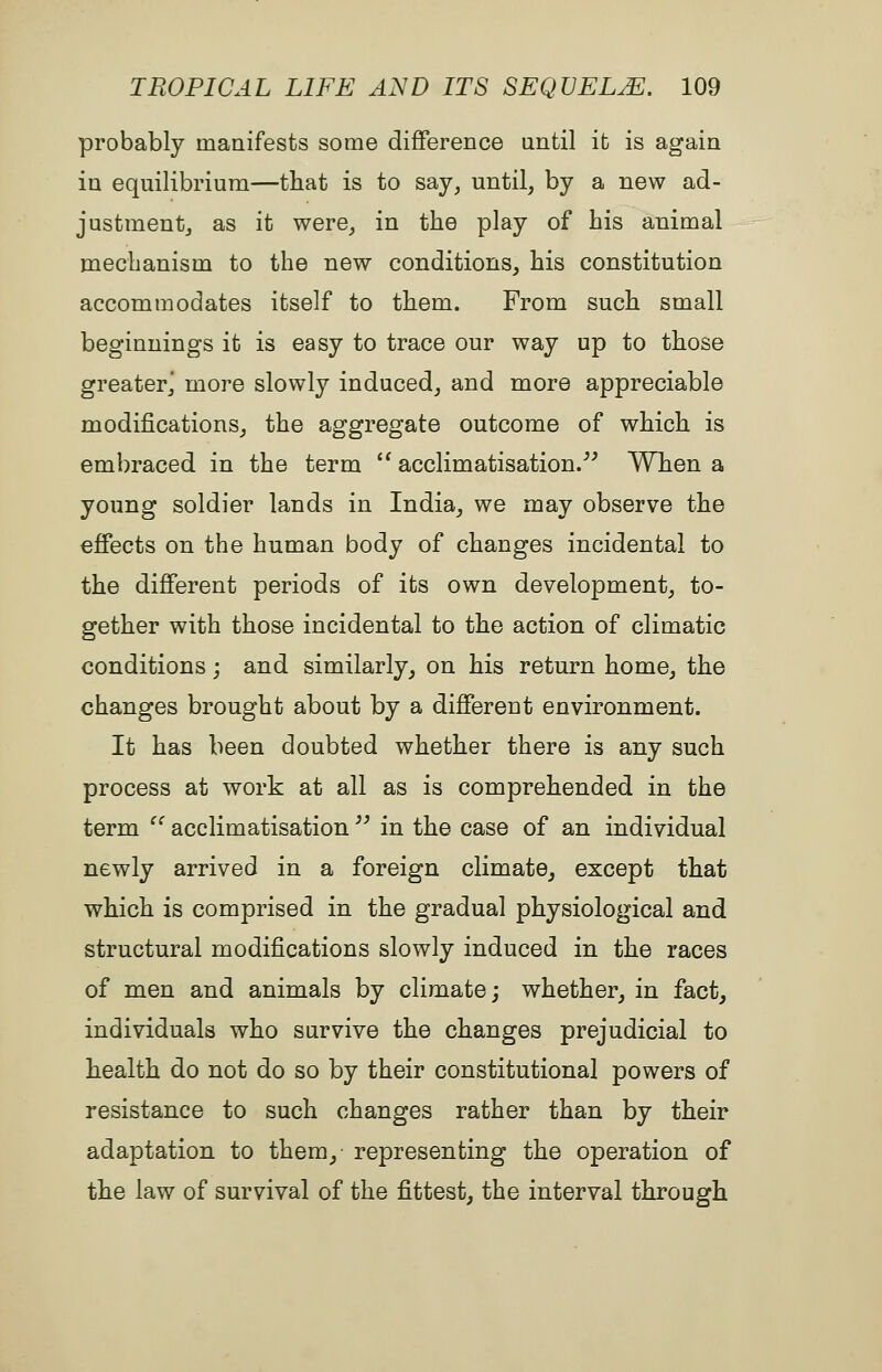 probably manifests soQie diflference until it is again in equilibrium—that is to say, until, by a new ad- justment, as it were, in the play of his animal mechanism to the new conditions, his constitution accommodates itself to them. From such small beginnings it is easy to trace our way up to those greater^ more slowly induced, and more appreciable modifications, the aggregate outcome of which is embraced in the term  acclimatisation. When a young soldier lands in India, we may observe the effects on the human body of changes incidental to the different periods of its own development, to- gether with those incidental to the action of climatic conditions; and similarly, on his return home, the changes brought about by a different environment. It has been doubted whether there is any such process at work at all as is comprehended in the term  acclimatisation  in the case of an individual newly arrived in a foreign climate, except that which is comprised in the gradual physiological and structural modifications slowly induced in the races of men and animals by climate; whether, in fact, individuals who survive the changes prejudicial to health do not do so by their constitutional powers of resistance to such changes rather than by their adaptation to them, representing the operation of the law of survival of the fittest, the interval through