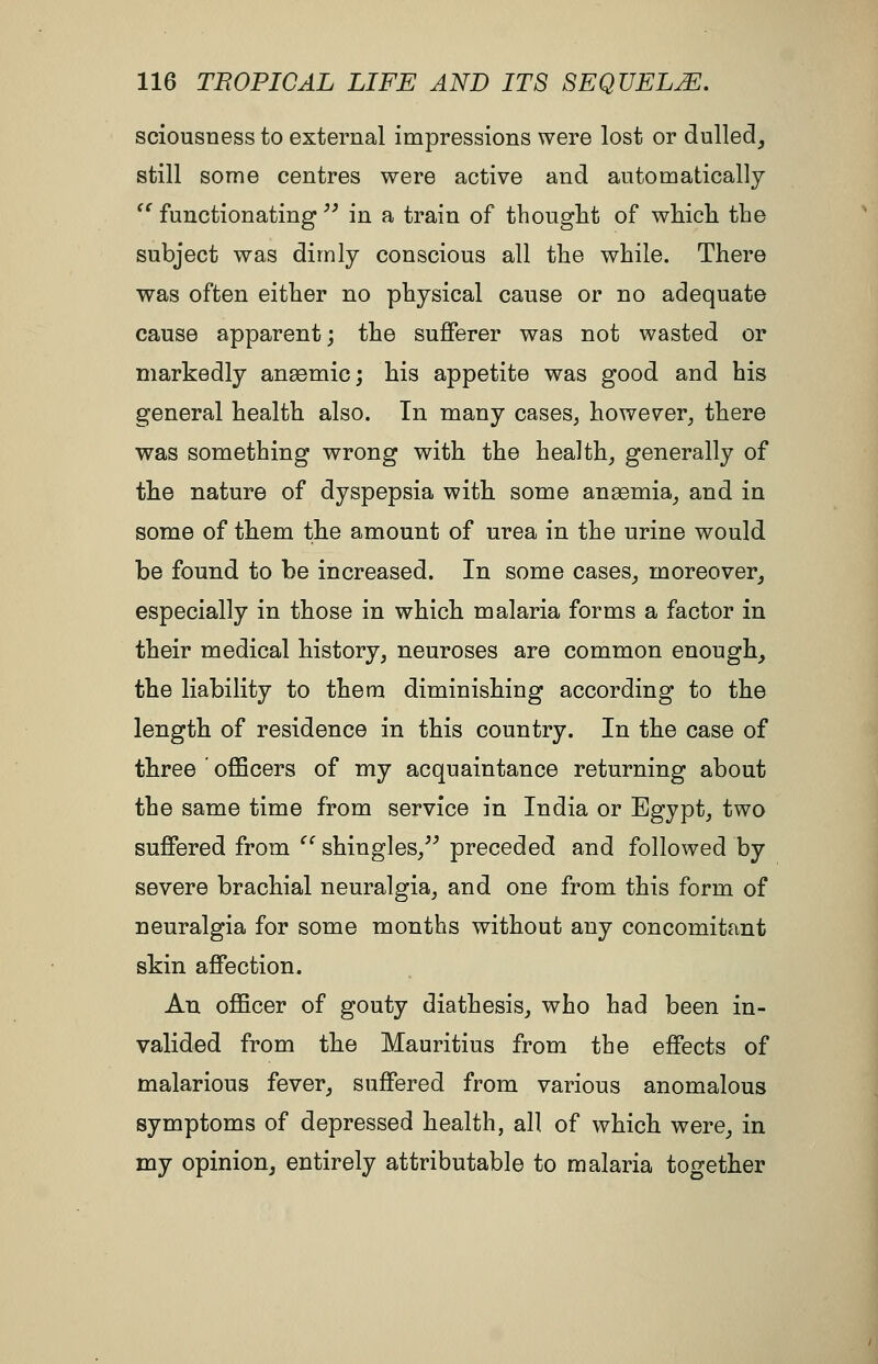 sciousness to external impressions were lost or dulled^ still some centres were active and automatically  functionating'' in a train of tbought of whicli the subject was dimly conscious all the while. There was often either no physical cause or no adequate cause apparent; the sufferer was not wasted or markedly anaemic; his appetite was good and his general health also. In many cases, however, there was something wrong with the health, generally of the nature of dyspepsia with some anaemia, and in some of them the amount of urea in the urine would be found to be increased. In some cases, moreover, especially in those in which malaria forms a factor in their medical history, neuroses are common enough, the liability to them diminishing according to the length of residence in this country. In the case of three ' officers of my acquaintance returning about the same time from service in India or Egypt, two suffered from '' shingles,^^ preceded and followed by severe brachial neuralgia, and one from this form of neuralgia for some months without any concomitant skin affection. An officer of gouty diathesis, who had been in- valided from the Mauritius from the effects of malarious fever, suffered from various anomalous symptoms of depressed health, all of which were, in my opinion, entirely attributable to malaria together