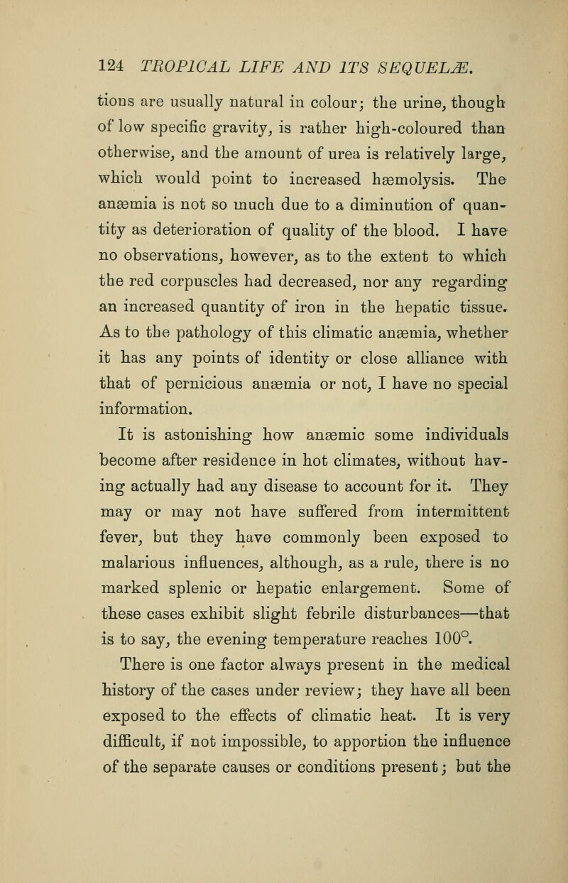 tioDS are usually natural in colour; the urine, though of low specific gravity, is rather high-coloured than othervvise, and the amount of urea is relatively large, which would point to increased haemolysis. The ansemia is not so much due to a diminution of quan- tity as deterioration of quality of the blood. I have no observations, however, as to the extent to which the red corpuscles had decreased, nor any regarding an increased quantity of iron in the hepatic tissue. As to the pathology of this climatic anaemia, whether it has any points of identity or close alHance with that of pernicious anaemia or not, I have no special information. It is astonishing how aneemic some individuals become after residence in hot climates, without hav- ing actually had any disease to account for it. They may or may not have sufiered from intermittent fever, but they have commonly been exposed to malarious influences, although, as a rule, there is no marked splenic or hepatic enlargement. Some of these cases exhibit slight febrile disturbances—that is to say, the evening temperature reaches 100°. There is one factor always present in the medical history of the cases under review; they have all been exposed to the effects of climatic heat. It is very difficult, if not impossible, to apportion the influence of the separate causes or conditions present; but the