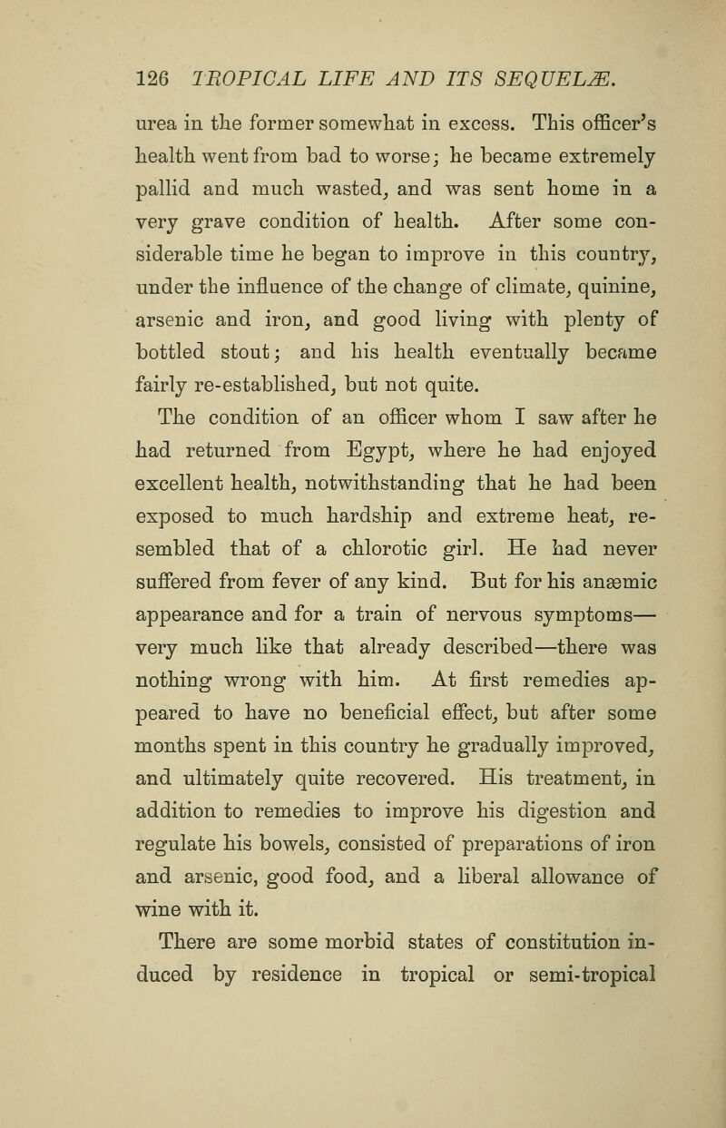 urea in the former somewliat in excess. This officer's health went from bad to worse; he became extremely pallid and much wasted^ and was sent home in a very grave condition of health. After some con- siderable time he began to improve in this country, under the influence of the change of climate_, quinine, arsenic and iron, and good living with plenty of bottled stout; and his health eventually became fairly re-established, but not quite. The condition of an officer whom I saw after he had returned from Egypt, where he had enjoyed excellent health, notwithstanding that he had been exposed to much hardship and extreme heat, re- sembled that of a chlorotic girl. He had never suffered from fever of any kind. But for his angemic appearance and for a train of nervous symptoms— very much like that already described—there was nothing wrong with him. At first remedies ap- peared to have no beneficial efiect, but after some months spent in this country he gradually improved, and ultimately quite recovered. His treatment, in addition to remedies to improve his digestion and regulate his bowels, consisted of preparations of iron and arsenic, good food, and a liberal allowance of wine with it. There are some morbid states of constitution in- duced by residence in tropical or semi-tropical