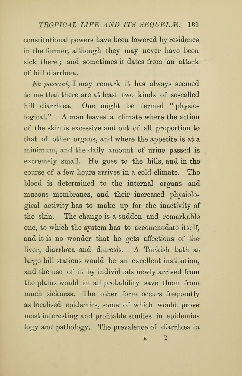 constitutional powers have been lowered by residence in the former, although, they may never have been sick there; and sometimes it dates from an attack of hill diarrhoea. En passant, I may remark it has always seemed to me that there are at least two kinds of so-called hill diarrhoea. One might be termed ^^ physio- logical.''^ A man leaves a climate where the action of the skin is excessive and out of all proportion to that of other organs, and where the appetite is at a minimum, and the daily amount of urine passed is extremely small. He goes to the hills, and in the course of a few hours arrives in a cold climate. The blood is determined to the internal organs and mucous membranes, and their increased physiolo- gical activity has to make up for the inactivity of the skin. The change is a sudden and remarkable one, to which the system has to accommodate itself, and it is no wonder that he gets affections of the liver, diarrhoea and diuresis. A Turkish bath at large hill stations would bo an excellent institution, and the use of it by individuals newly arrived from the plains would in all probability save them from much sickness. The other form occurs frequently as localised epidemics, some of which would prove most interesting and profitable studies in epidemio- logy and pathology. The prevalence of diarrhoea m K 2