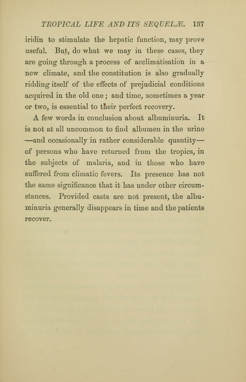 iridin to stimulate the hepatic function_, may prove useful. But, do what we may in these cases, they are going through a process of acclimatisation in a new climate, and the constitution is also gradually ridding itself of the effects of prejudicial conditions acquired in the old one; and time, sometimes a year or two, is essential to their perfect recovery. A few words in conclusion about albuminuria. It is not at all uncommon to find albumen in the urine —and occasionally in rather considerable quantity— of persons who have returned from the tropics, in the subjects of malaria, and in those who have suffered from climatic fevers. Its presence has not the same significance that it has under other circum- stances. Provided casts are not present, the albu- minuria generally disappears in time and the patients recover.