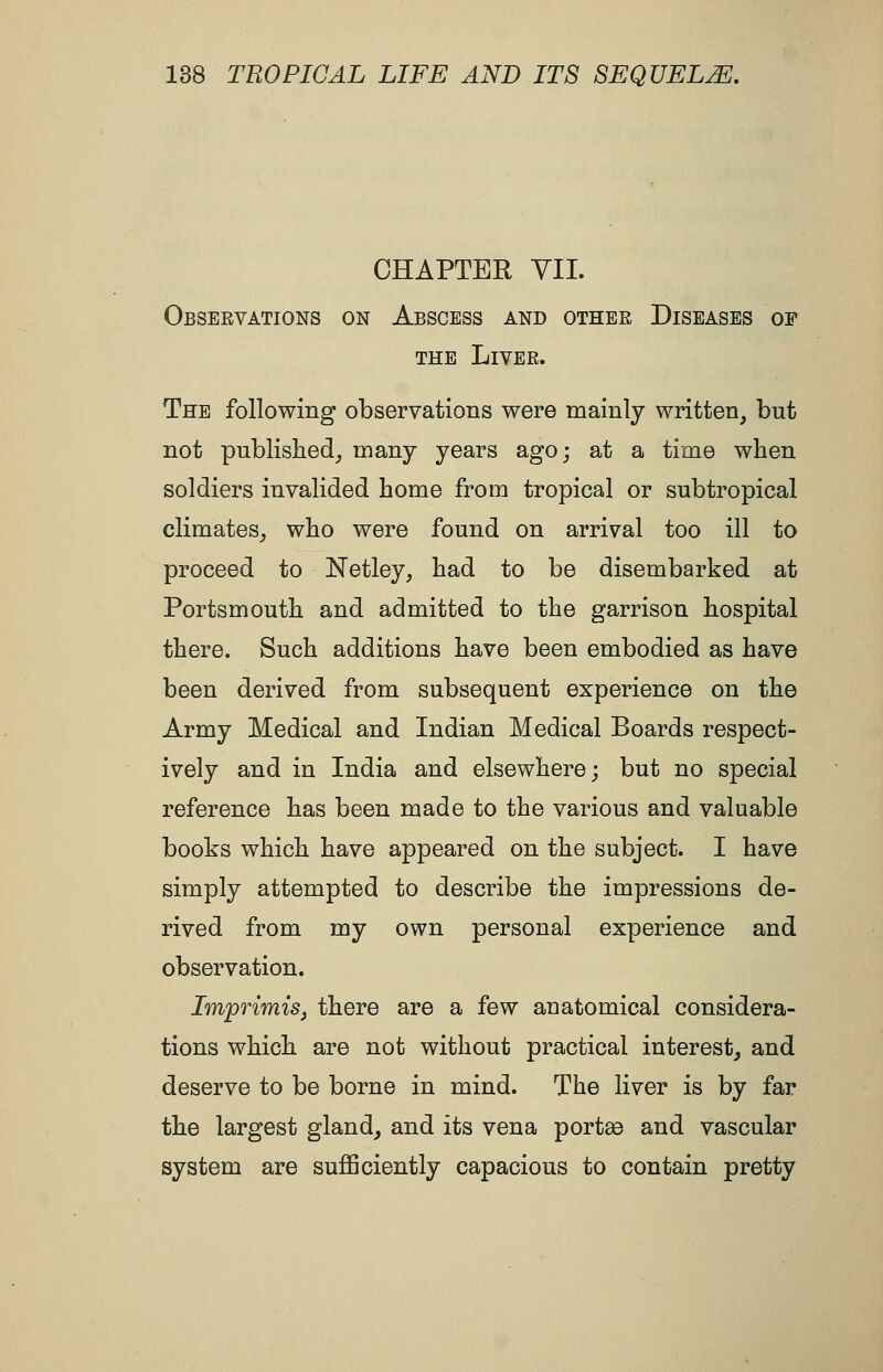 CHAPTER VII. Observations on Abscess and other Diseases of THE Liver. The following observations were mainly written, but not publislied_, many years ago; at a time when soldiers invalided home from tropical or subtropical climates^ who were found on arrival too ill to proceed to Netley, bad to be disembarked at Portsmouth and admitted to the garrison hospital there. Such additions have been embodied as have been derived from subsequent experience on the Army Medical and Indian Medical Boards respect- ively and in India and elsewhere; but no special reference has been made to the various and valuable books which have appeared on the subject. I have simply attempted to describe the impressions de- rived from my own personal experience and observation. Imprimis J there are a few anatomical considera- tions which are not without practical interest, and deserve to be borne in mind. The liver is by far the largest gland, and its vena portee and vascular system are sufficiently capacious to contain pretty