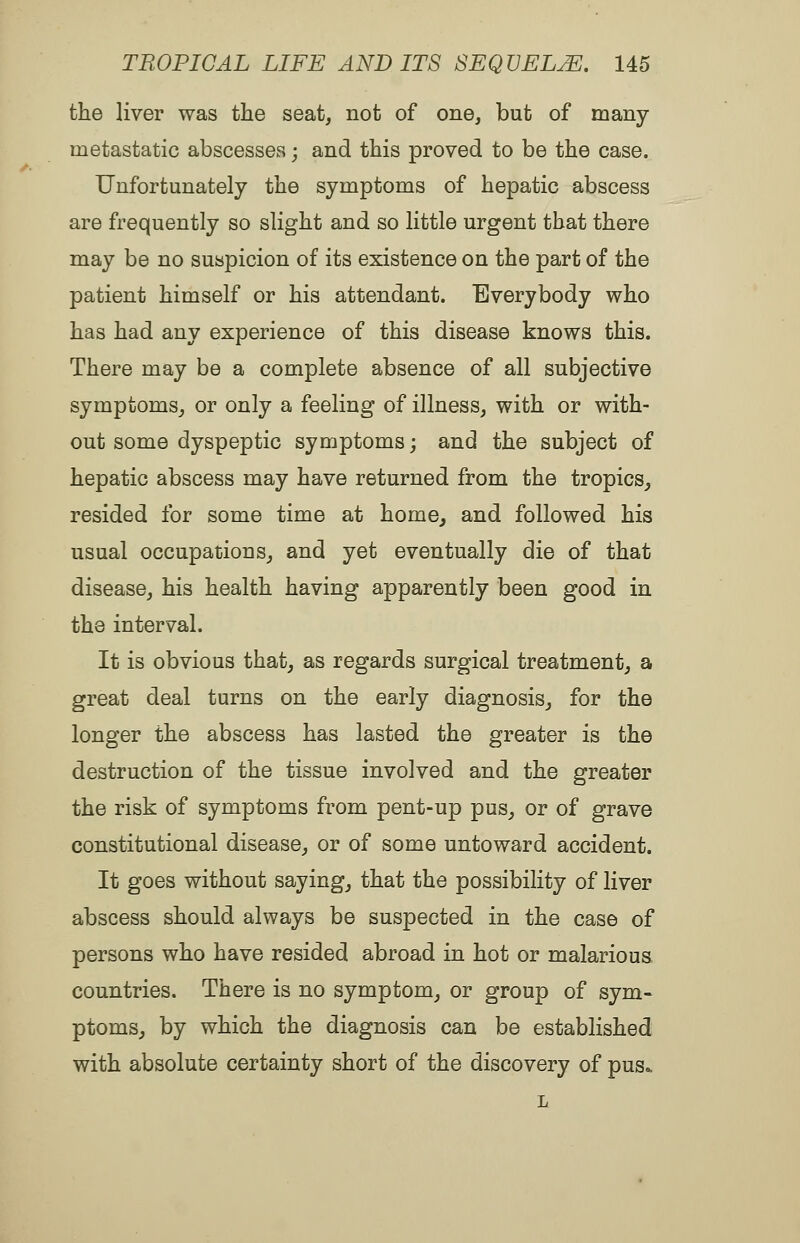 the liver was the seat, not of one, but of many metastatic abscesses; and this proved to be the case. Unfortunately the symptoms of hepatic abscess are frequently so slight and so little urgent that there may be no suspicion of its existence on the part of the patient himself or his attendant. Everybody who has had any experience of this disease knows this. There may be a complete absence of all subjective symptoms, or only a feeling of illness, with or with- out some dyspeptic symptoms; and the subject of hepatic abscess may have returned from the tropics^ resided for some time at home, and followed his usual occupations, and yet eventually die of that disease, his health having apparently been good in the interval. It is obvious that, as regards surgical treatment, a great deal turns on the early diagnosis, for the longer the abscess has lasted the greater is the destruction of the tissue involved and the greater the risk of symptoms from pent-up pus, or of grave constitutional disease, or of some untoward accident. It goes without saying, that the possibility of liver abscess should always be suspected in the case of persons who have resided abroad in hot or malarious, countries. There is no symptom, or group of sym- ptoms, by which the diagnosis can be established with absolute certainty short of the discovery of pus*