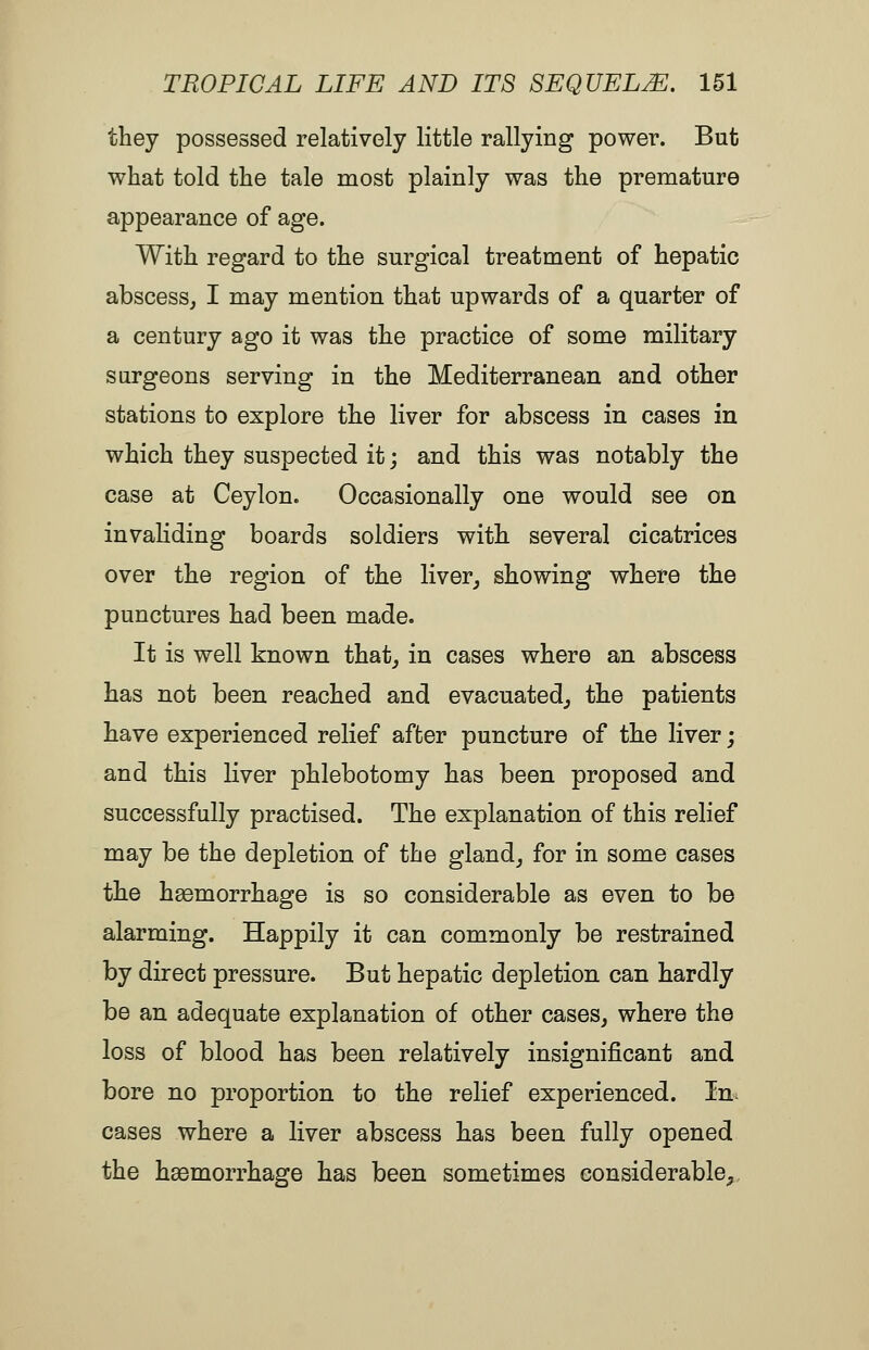 they possessed relatively little rallying power. But what told the tale most plainly was the premature appearance of age. With regard to the surgical treatment of hepatic abscess, I may mention that upwards of a quarter of a century ago it was the practice of some military surgeons serving in the Mediterranean and other stations to explore the liver for abscess in cases in which they suspected it; and this was notably the case at Ceylon. Occasionally one would see on invaliding boards soldiers with several cicatrices over the region of the liver^ showing where the punctures had been made. It is well known that, in cases where an abscess has not been reached and evacuated, the patients have experienced relief after puncture of the liver; and this liver phlebotomy has been proposed and successfully practised. The explanation of this relief may be the depletion of the gland, for in some cases the hgemorrhage is so considerable as even to be alarming. Happily it can commonly be restrained by direct pressure. But hepatic depletion can hardly be an adequate explanation of other cases, where the loss of blood has been relatively insignificant and bore no proportion to the relief experienced. In cases where a liver abscess has been fully opened the haemorrhage has been sometimes considerable^