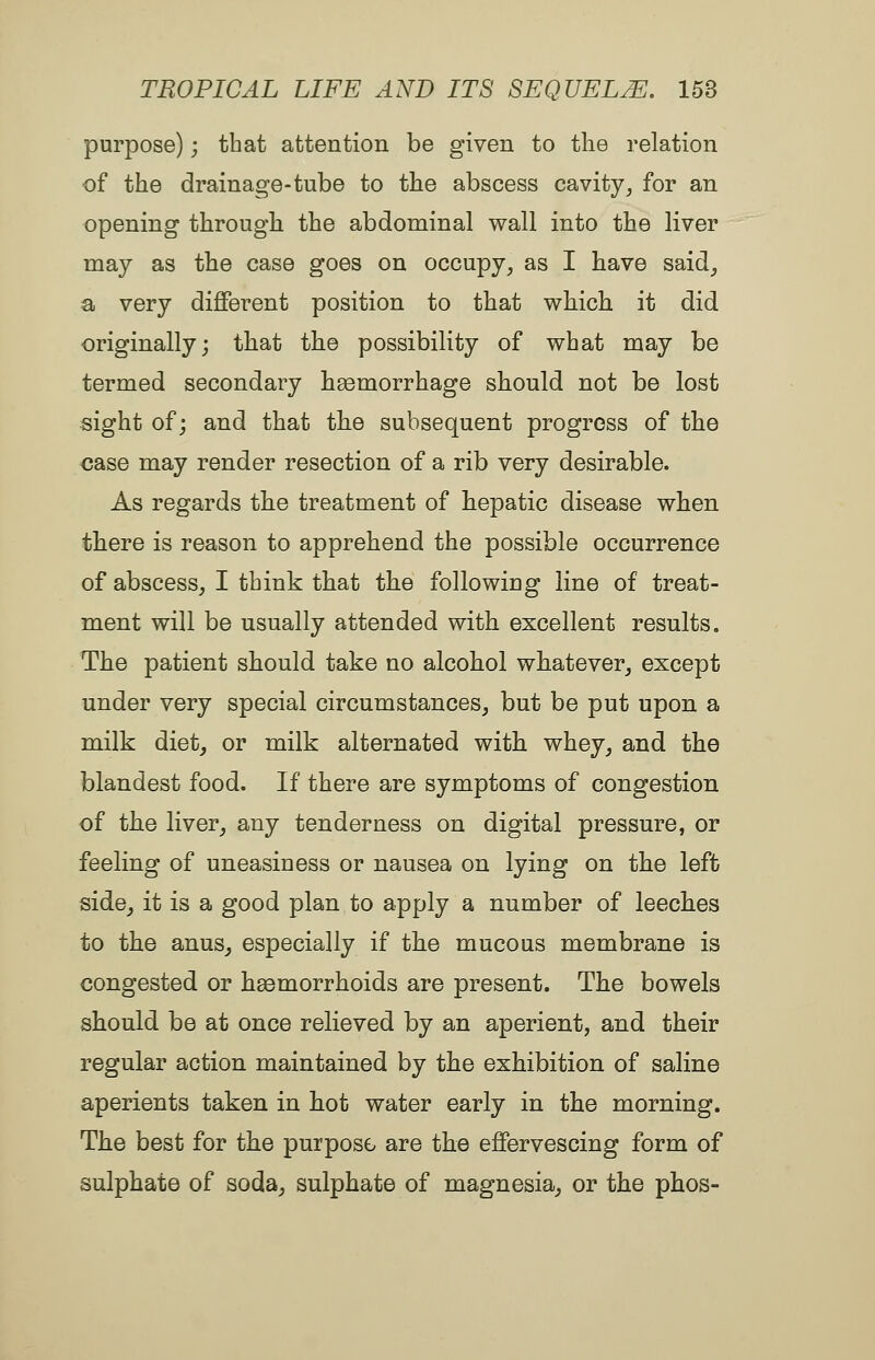 purpose); that attention be given to the relation of the drainage-tube to the abscess cavity, for an opening through the abdominal wall into the liver may as the case goes on occupy, as I have said, a very different position to that which it did originally; that the possibility of what may be termed secondary haemorrhage should not be lost sight of; and that the subsequent progress of the <3ase may render resection of a rib very desirable. As regards the treatment of hepatic disease when there is reason to apprehend the possible occurrence of abscess, I think that the following line of treat- ment will be usually attended with excellent results. The patient should take no alcohol whatever, except under very special circumstances, but be put upon a milk diet, or milk alternated with whey, and the blandest food. If there are symptoms of congestion of the liver, any tenderness on digital pressure, or feeling of uneasiness or nausea on lying on the left side, it is a good plan to apply a number of leeches to the anus_, especially if the mucous membrane is congested or haemorrhoids are present. The bowels should be at once relieved by an aperient, and their regular action maintained by the exhibition of saline aperients taken in hot water early in the morning. The best for the purpose are the effervescing form of sulphate of soda, sulphate of magnesia, or the phos-