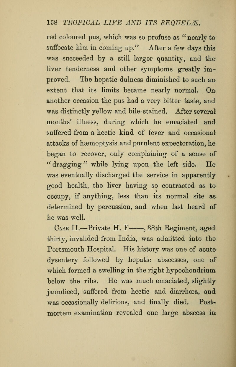 red coloured pus^ which was so profuse as '^nearly to suffocate him in coming up/' After a few days this was succeeded by a still larger quantity^ and the liver tenderness and other symptoms greatly im^ proved. The hepatic dulness diminished to such an extent that its limits became nearly normal. On another occasion the pus had a very bitter taste,, and was distinctly yellow and bile-stained. After several months' illness^ during which he emaciated and suffered from a hectic kind of fever and occasional attacks of hasmoptysis and purulent expectoration^ he began to recover, only complaining of a sense of *'dragging while lying upon the left side. He was eventually discharged the service in apparently good healthy the liver having so contracted as to occupy, if anything, less than its normal site as determined by percussion, and when last heard of he was well. Case II.—Private H. F , 38th Regiment, aged thirty, invalided from India, was admitted into the Portsmouth Hospital. His history was one of acute dysentery followed by hepatic abscesses, one of which formed a swelling in the right hypochondrium below tbe ribs. He was much emaciated, slightly jaundiced, suffered from hectic and diarrhoea, and was occasionally delirious, and finally died. Post- mortem examination revealed one large abscess in