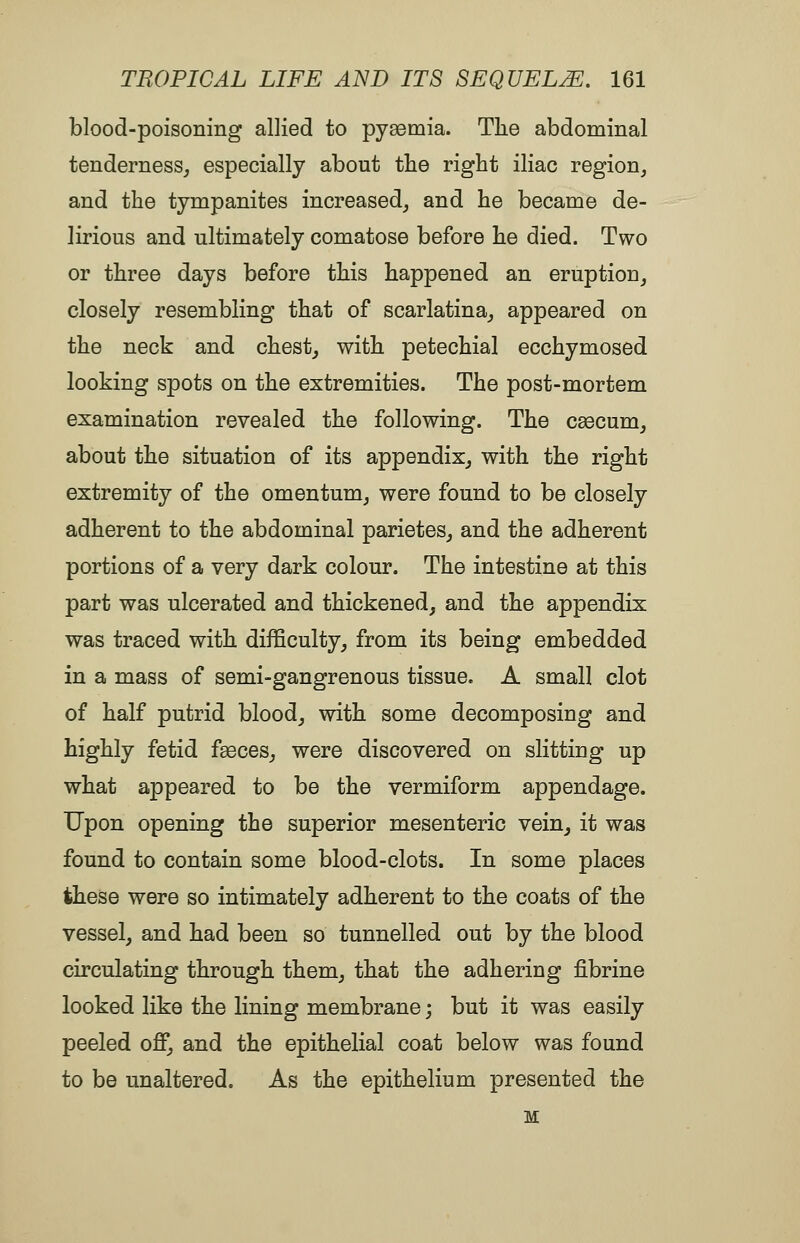 blood-poisoning allied to pyaemia. Tlie abdominal tenderness^ especially about the right iliac region^ and the tympanites increased^ and he became de- lirious and ultimately comatose before he died. Two or three days before this happened an eruption^ closely resembling that of scarlatina_, appeared on the neck and chesty with petechial ecchymosed looking spots on the extremities. The post-mortem examination revealed the following. The c^cum^ about the situation of its appendix^ with the right extremity of the omentum^ were found to be closely adherent to the abdominal parietes^ and the adherent portions of a very dark colour. The intestine at this part was ulcerated and thickened, and the appendix was traced with difficulty, from its being embedded in a mass of semi-gangrenous tissue. A small clot of half putrid blood, with some decomposing and highly fetid faeces, were discovered on slitting up what appeared to be the vermiform appendage. Upon opening the superior mesenteric vein, it was found to contain some blood-clots. In some places these were so intimately adherent to the coats of the vessel, and had been so tunnelled out by the blood circulating through them, that the adhering fibrine looked like the lining membrane; but it was easily peeled off, and the epithelial coat below was found to be unaltered. As the epithelium presented the