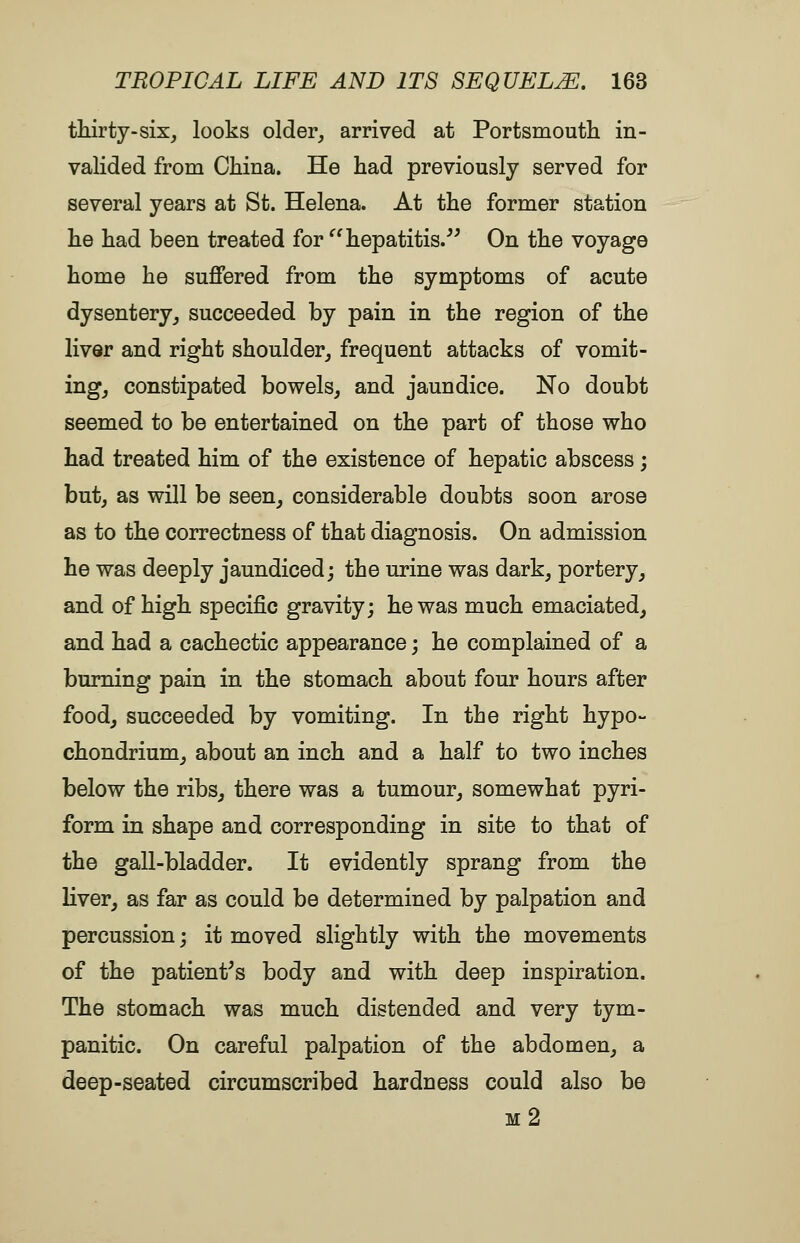 thirty-six, looks older, arrived at Portsmouth in- valided from China. He had previously served for several years at St. Helena. At the former station he had been treated for hepatitis.^^ On the voyage home he suffered from the symptoms of acute dysentery, succeeded by pain in the region of the liver and right shoulder, frequent attacks of vomit- ing, constipated bowels, and jaundice. No doubt seemed to be entertained on the part of those who had treated him of the existence of hepatic abscess; but, as will be seen, considerable doubts soon arose as to the correctness of that diagnosis. On admission he was deeply jaundiced; the urine was dark, portery, and of high specific gravity; he was much emaciated, and had a cachectic appearance; he complained of a burning pain in the stomach about four hours after food, succeeded by vomiting. In the right hypo- chondrium, about an inch and a half to two inches below the ribs, there was a tumour, somewhat pyri- form in shape and corresponding in site to that of the gall-bladder. It evidently sprang from the liver, as far as could be determined by palpation and percussion; it moved slightly with the movements of the patient^s body and with deep inspiration. The stomach was much distended and very tym- panitic. On careful palpation of the abdomen, a deep-seated circumscribed hardness could also be m2