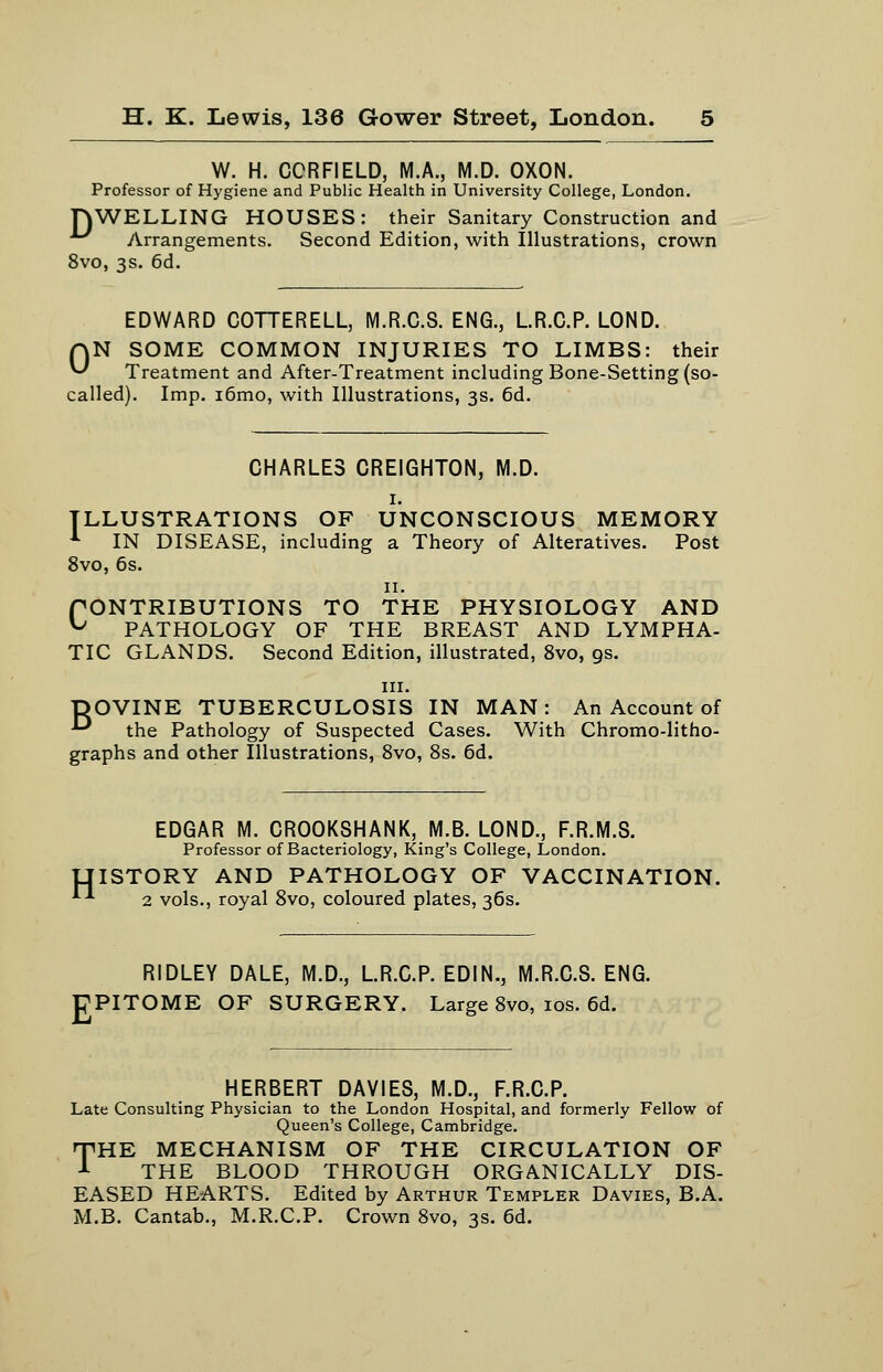 W. H. CCRFIELD, M.A., M.D. OXON. Professor of Hygiene and Public Health in University College, London. TOWELLING HOUSES: their Sanitary Construction and Arrangements. Second Edition, with Illustrations, crown 8vo, 3s. 6d. EDWARD COTTERELL, M.R.C.8. ENG., LR.C.P. LOND. ON SOME COMMON INJURIES TO LIMBS: their Treatment and After-Treatment including Bone-Setting (so- called). Imp. i6mo, with Illustrations, 3s. 6d. CHARLES CREIGHTON, M.D. I. ILLUSTRATIONS OF UNCONSCIOUS MEMORY -*■ IN DISEASE, including a Theory of Alteratives. Post 8vo, 6s. II. fONTRIBUTIONS TO THE PHYSIOLOGY AND ^ PATHOLOGY OF THE BREAST AND LYMPHA- TIC GLANDS. Second Edition, illustrated, 8vo, gs. III. DOVINE TUBERCULOSIS IN MAN: An Account of ■^ the Pathology of Suspected Cases. With Chromo-litho- graphs and other Illustrations, 8vo, 8s. 6d. H EDGAR M. CROOKSHANK, M.B. LOND., F.R.M.S. Professor of Bacteriology, King's College, London. ISTORY AND PATHOLOGY OF VACCINATION. 2 vols., royal 8vo, coloured plates, 36s. E RIDLEY DALE, M.D., LR.C.P. EDIN., M.R.C.S. ENG. PITOME OF SURGERY. Large 8vo, los. 6d. HERBERT DAYIES, M.D., F.R.C.P. Late Consulting Physician to the London Hospital, and formerly Fellow of Queen's College, Cambridge. TiHE MECHANISM OF THE CIRCULATION OF A THE BLOOD THROUGH ORGANICALLY DIS- EASED HEARTS. Edited by Arthur Templer Davies, B.A. M.B. Cantab., M.R.C.P. Crown 8vo, 3s. 6d.