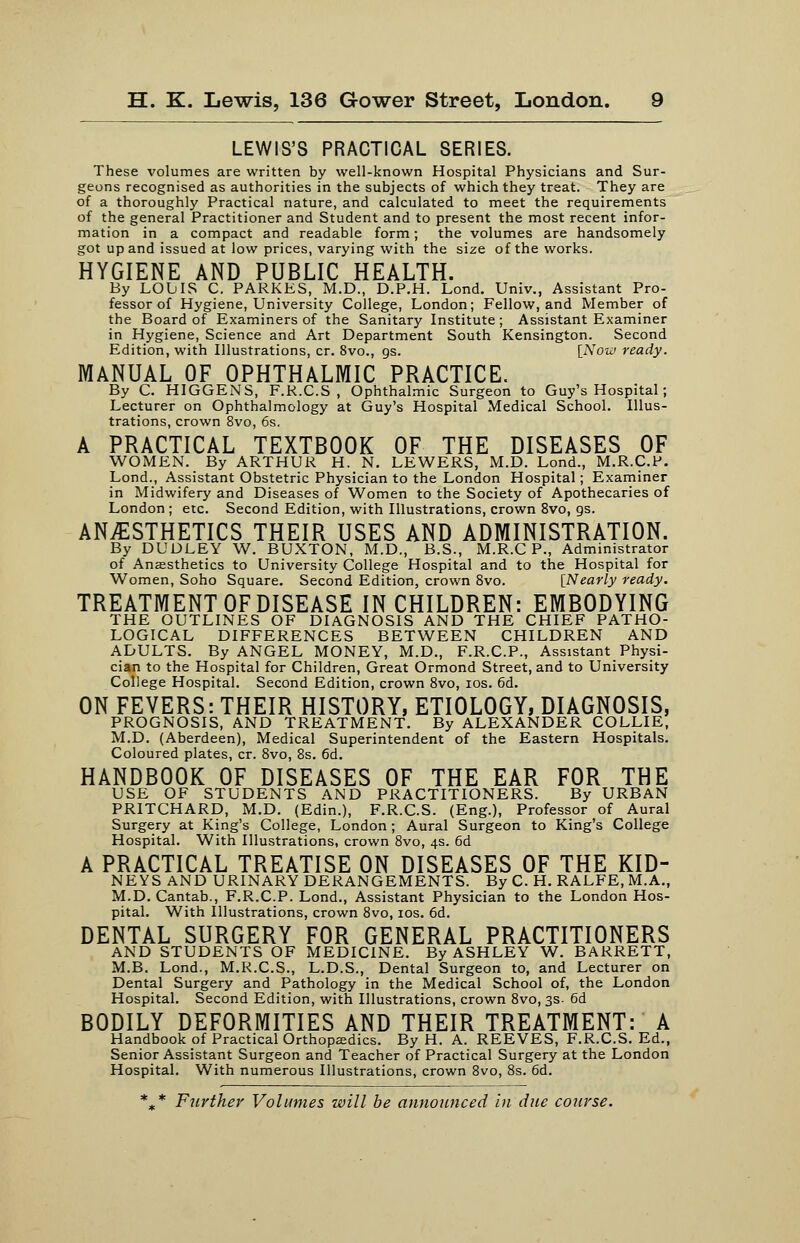 LEWIS'S PRACTICAL SERIES. These volumes are written by well-known Hospital Physicians and Sur- geons recognised as authorities in the subjects of which they treat. They are of a thoroughly Practical nature, and calculated to meet the requirements of the general Practitioner and Student and to present the most recent infor- mation in a compact and readable form; the volumes are handsomely got up and issued at low prices, varying with the size of the works. HYGIENE AND PUBLIC HEALTH. By LOLIS C. PARKKS, M.D., D.P.H. Lond. Univ., Assistant Pro- fessor of Hygiene, University College, London; Fellow, and Member of the Board of Examiners of the Sanitary Institute; Assistant Examiner in Hygiene, Science and Art Department South Kensington. Second Edition, with Illustrations, cr. 8vo., gs. [Now ready. MANUAL OF OPHTHALMIC PRACTICE. By C. HIGGENS, F.K.C.S , Ophthalmic Surgeon to Guy's Hospital; Lecturer on Ophthalmology at Guy's Hospital Medical School. Illus- trations, crown 8vo, 6s. A PRACTICAL TEXTBOOK OF THE DISEASES OF WOMEN. By ARTHUR H. N. LEWERS, M.D. Lond., M.R.C.P. Lond., Assistant Obstetric Physician to the London Hospital; Examiner in Midwifery and Diseases of Women to the Society of Apothecaries of London ; etc. Second Edition, with Illustrations, crown 8vo, gs. ANAESTHETICS THEIR USES AND ADMINISTRATION. By DUDLEY W. BUXTON, M.D., B.S., M.R.C P., Administrator of Anesthetics to University College Hospital and to the Hospital for Women, Soho Square. Second Edition, crown 8vo. [Nearly ready. TREATMENT OF DISEASE IN CHILDREN: EMBODYING THE OUTLINES OF DIAGNOSIS AND THE CHIEF PATHO- LOGICAL DIFFERENCES BETWEEN CHILDREN AND ADULTS. By ANGEL MONEY, M.D., F.R.C.P., Assistant Physi- cian to the Hospital for Children, Great Ormond Street, and to University College Hospital. Second Edition, crown 8vo, los. 6d. ON FEVERS: THEIR HISTORY, ETIOLOGY, DIAGNOSIS, PROGNOSIS, AND TREATMENT. By ALEXANDER COLLIE, M.D. (Aberdeen), Medical Superintendent of the Eastern Hospitals. Coloured plates, cr. Svo, 8s. 6d. HANDBOOK OF DISEASES OF THE EAR FOR THE USE OF STUDENTS AND PRACTITIONERS. By URBAN PRITCHARD, M.D. (Edin.), F.R.C.S. (Eng.), Professor of Aural Surgery at King's College, London; Aural Surgeon to King's College Hospital. With Illustrations, crown Svo, 4s. 6d A PRACTICAL TREATISE ON DISEASES OF THE KID- NEYS AND URINARY DERANGEMENTS. By C. H. RALFE, M.A., M.D.Cantab., F.R.C.P. Lond., Assistant Physician to the London Hos- pital. With Illustrations, crown Svo, 10s. 6d. DENTAL SURGERY FOR GENERAL PRACTITIONERS AND STUDENTS OF MEDICINE. By ASHLEY W. BARRETT, M.B. Lond., M.R.C.S., L.D.S., Dental Surgeon to, and Lecturer on Dental Surgery and Pathology in the Medical School of, the London Hospital. Second Edition, with Illustrations, crown Svo, 3s- 6d BODILY DEFORMITIES AND THEIR TREATMENT: A Handbook of Practical Orthopedics. By H. A. REEVES, F.R.C.S. Ed., Senior Assistant Surgeon and Teacher of Practical Surgery at the London Hospital. With numerous Illustrations, crown Svo, 8s. 6d. *,* Further Volumes will be announced in due course.