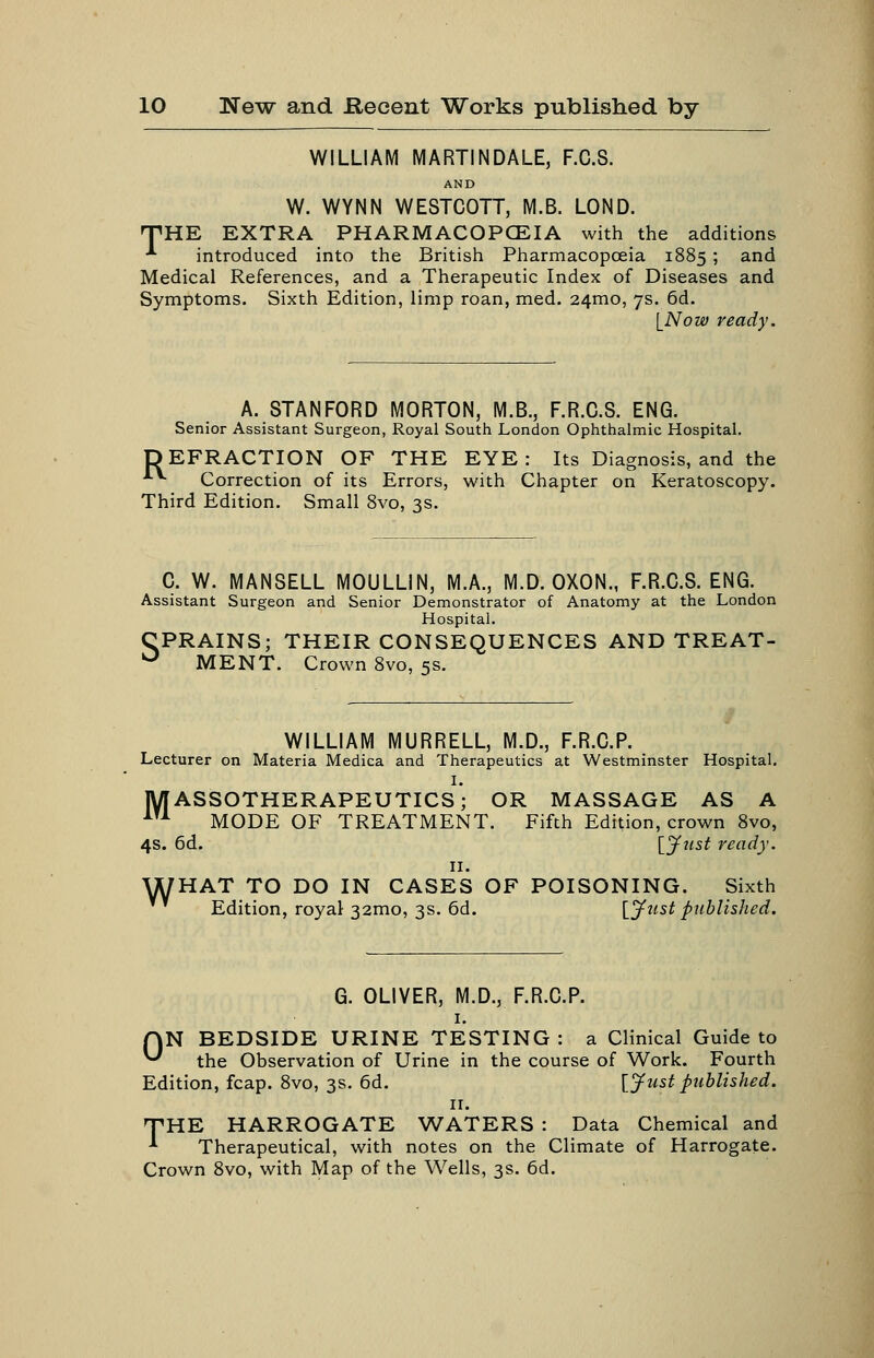 WILLIAM MARTINDALE, F.C.S. AND W. WYNN WESTCOTT, M.B. LOND. nPHE EXTRA PHARMACOPCEIA with the additions ■*■ introduced into the British Pharmacopceia 1885 ; and Medical References, and a Therapeutic Index of Diseases and Symptoms. Sixth Edition, limp roan, med. 24mo, 7s. 6d. [Now ready. A. STANFORD MORTON, M.B., F.R.C.S. ENG. Senior Assistant Surgeon, Royal South London Ophthalmic Hospital. DEFRACTION OF THE EYE: Its Diagnosis, and the ■*•*■ Correction of its Errors, with Chapter on Keratoscopy. Third Edition. Small 8vo, 3s. C. W. MANSELL MOULLIN, M.A., M.D. OXON., F.R.C.S. ENG. Assistant Surgeon and Senior Demonstrator of Anatomy at the London Hospital. CPRAINS; THEIR CONSEQUENCES AND TREAT- ^ MENT. Crown 8vo, 5s. WILLIAM MURRELL, M.D., F.R.G.P. Lecturer on Materia Medica and Therapeutics at Westminster Hospital. I. MASSOTHERAPEUTICS; OR MASSAGE AS A ^^^ MODE OF TREATMENT. Fifth Edition, crown 8vo, 4s. 6d. lynst ready. II. WHAT TO DO IN CASES OF POISONING. Sixth Edition, royal 32mo, 3s. 6d. [ynst published. G. OLIVER, M.D., F.R.G.P. I. HN BEDSIDE URINE TESTING : a Clinical Guide to ^ the Observation of Urine in the course of Work. Fourth Edition, fcap. 8vo, 3s. 6d. [jfust published. II. 'THE HARROGATE ^A;'ATERS : Data Chemical and •*■ Therapeutical, with notes on the Climate of Harrogate. Crown 8vo, with Map of the Wells, 3s. 6d.