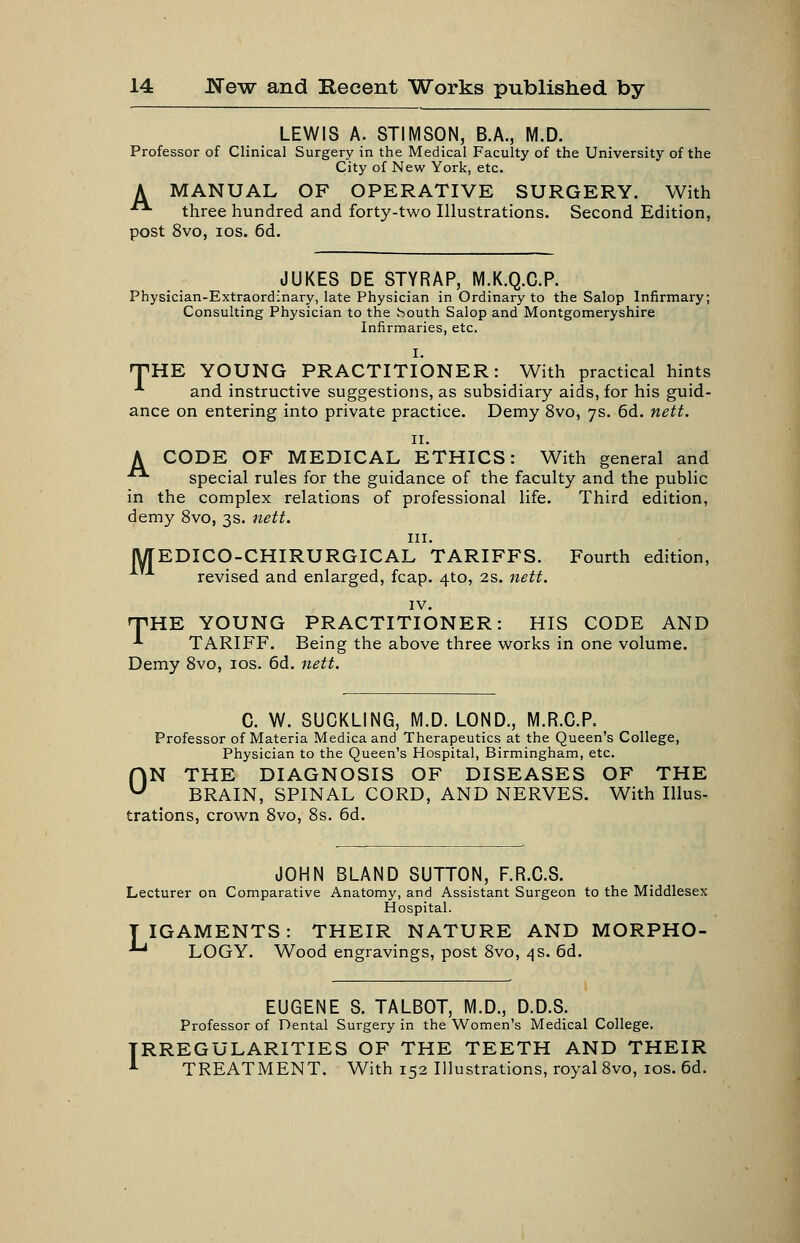 LEWIS A. STIMSON, B.A., M.D. Professor of Clinical Surgery in the Medical Faculty of the University of the City of New York, etc. A MANUAL OF OPERATIVE SURGERY. With - three hundred and forty-two Illustrations. Second Edition, post 8vo, los. 6d. JUKES DE STYRAP, M.K.Q.C.P. Physician-Extraordinary, late Physician in Ordinary to the Salop Infirmary; Consulting Physician to the houth Salop and Montgomeryshire Infirmaries, etc. I. TIRE YOUNG PRACTITIONER: With practical hints -*• and instructive suggestions, as subsidiary aids, for his guid- ance on entering into private practice. Demy 8vo, 7s. 6d. nett. II. A CODE OF MEDICAL ETHICS: With general and ■■ special rules for the guidance of the faculty and the public in the complex relations of professional life. Third edition, demy 8vo, 3s. nett. III. lyTEDICO-CHIRURGICAL TARIFFS. Fourth edition, revised and enlarged, fcap. 410, 2s. nett. IV. TIRE YOUNG PRACTITIONER: HIS CODE AND ^ TARIFF. Being the above three works in one volume. Demy Svo, los. 6d. nett. C. W. SUCKLING, M.D. LOND., M.R.C.P. Professor of Materia Medicaand Therapeutics at the Queen's College, Physician to the Queen's Hospital, Birmingham, etc. ON THE DIAGNOSIS OF DISEASES OF THE BRAIN, SPINAL CORD, AND NERVES. With Illus- trations, crown Svo, 8s. 6d. JOHN BLAND SUTTON, F.R.C.S. Lecturer on Comparative Anatomy, and Assistant Surgeon to the Middlesex Hospital. T IGAMENTS: THEIR NATURE AND MORPRO- ^ LOGY. Wood engravings, post Svo, 4 s. 6d. EUGENE S. TALBOT, M.D., D.D.S. Professor of Dental Surgery in the Women's Medical College. RREGULARITIES OF THE TEETH AND THEIR TREATMENT. With 152 Illustrations, royal Svo, los. 6d.