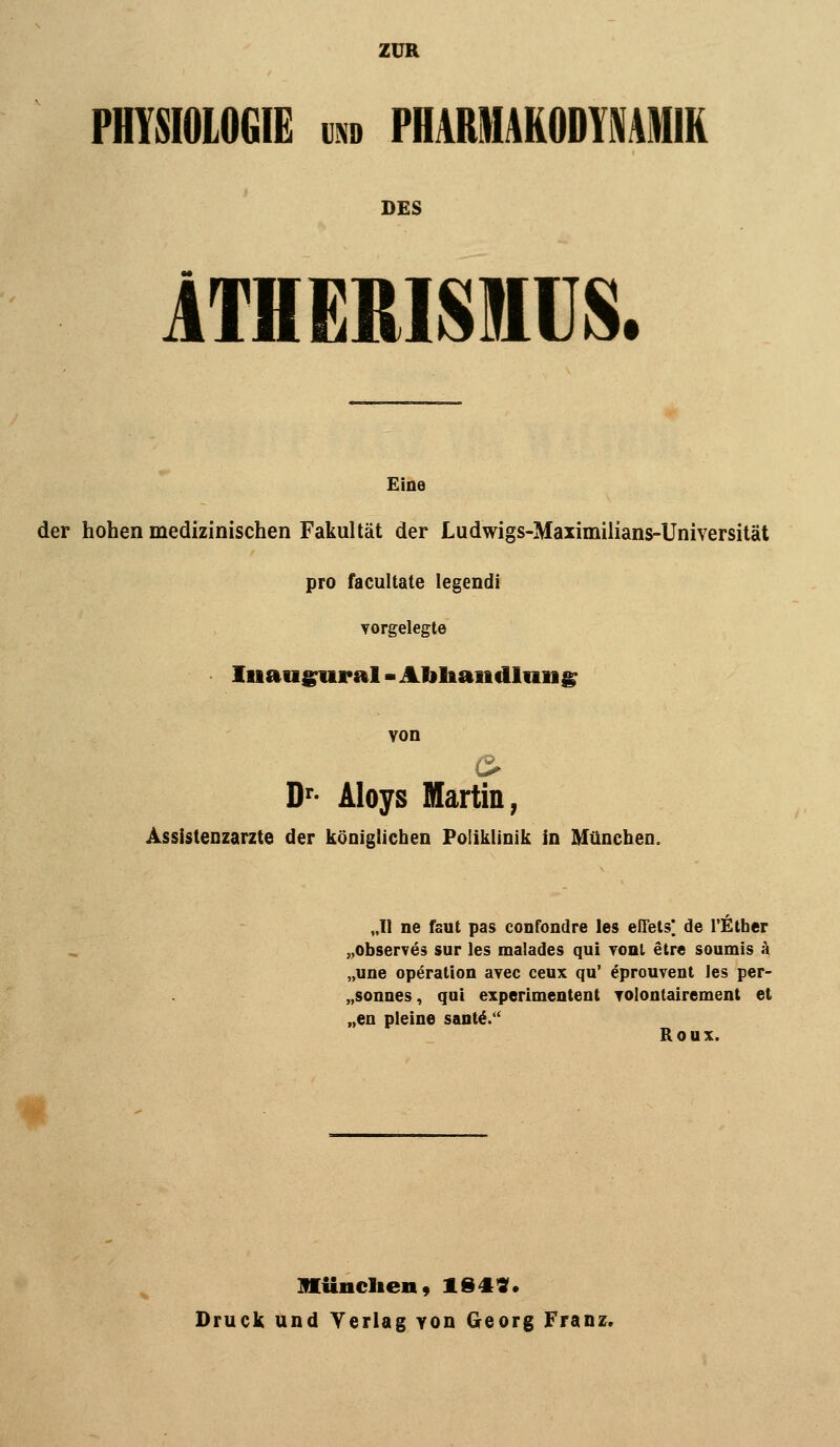 ZUR PHYSIOLOGIE UND PHAMIAKODYMNIK DES ITHERISIIUS. Eine der hohen medizinischen Fakultät der Ludwigs-Maximilians-Universität pro facultate legendi vorgelegte luauj^ural - Afiliaiidliiiig von D'- Aloys Martin, Assistenzärzte der königlichen Poliklinik in München. „11 ne faul pas confondre les effels*. de l'fither „observes sur les malades qui yonl etre soumis k „une Operation avec ceux qu' eprouvent les per- „sonnes, qui experimentent TOlontairement et „en pleine sant^/' Roux. münclien, 164«. Druck und Verlag Yon Georg Franz,