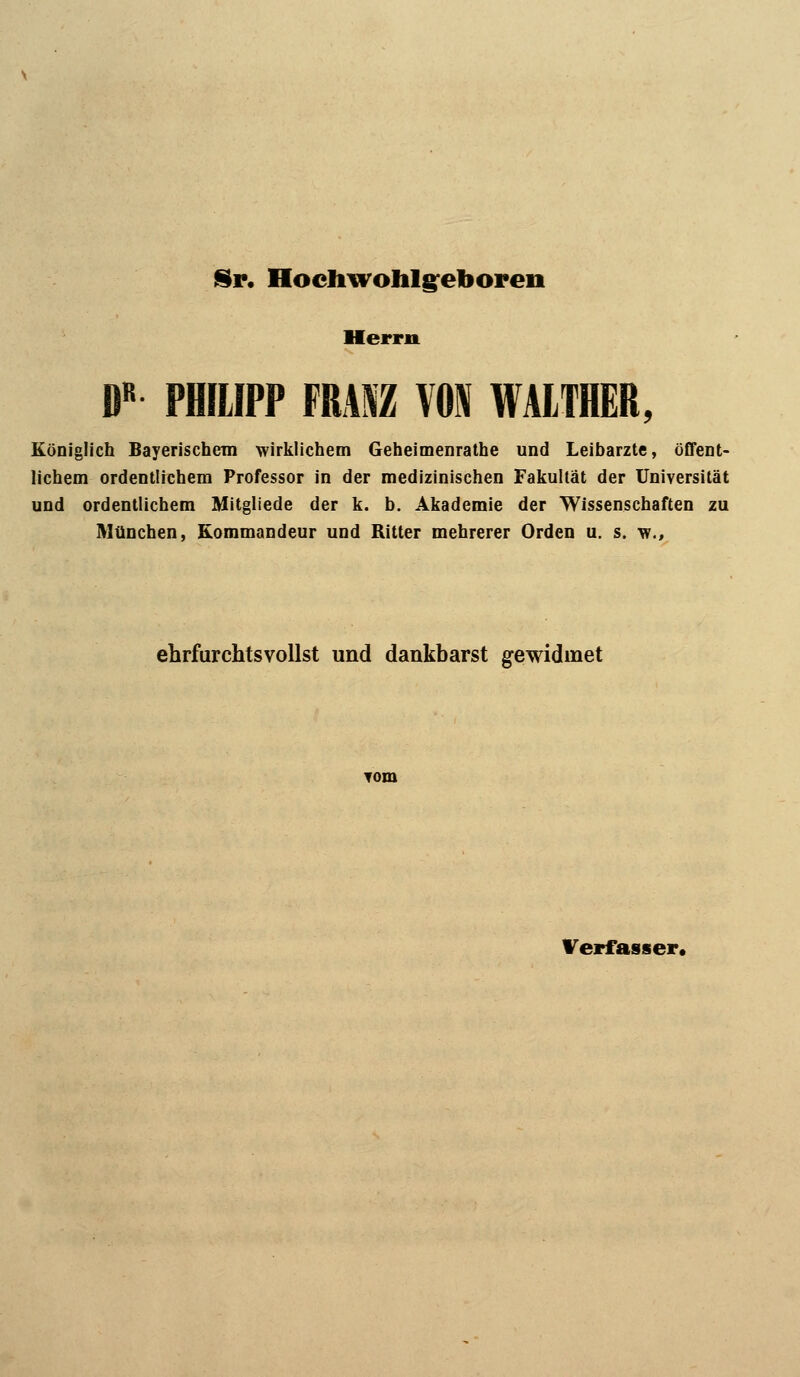 Sr, Hodiwohlg^ebopen Herrn ß« PHILIPP FRAM m WAITHER, Königlich Bayerischem wirklichem Geheimenrathe und Leibarzte, öffent- lichem ordentlichem Professor in der medizinischen Fakultät der Universität und ordentlichem Mitgliede der k. b. Akademie der Wissenschaften zu München, Kommandeur und Ritter mehrerer Orden u. s. w.. ehrfurchtsvollst und dankbarst gewidmet Verfasser«