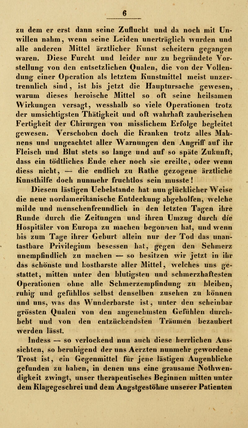zu dem er erst dann seine Zuflucht und da noch mit Un- willen nahm, wenn seine Leiden unerträglich wurden und alle anderen Mittel ärztlicher Kunst scheitern gegangen waren. Diese Furcht und leider nur zu begründete Vor- stellung von den entsetzlichen Qualen, die von der Vollen- dung einer Operation als letztem Kunstmittel meist unzer- trennlich sind 5 ist bis jetzt die Hauptursache gewesen, warum dieses heroische Mittel so oft seine heilsamen Wirkungen versagt, wesshalb so viele Operationen trotz der umsichtigsten Thätigkeit und oft wahrhaft zauberischen Fertigkeit der Chirurgen von misslichem Erfolge begleitet gewesen. Verschoben doch die Kranken trotz alles Mah- nens und ungeachtet aller Warnungen den Angriff auf ihr Fleisch und Blut stets so lange und auf so späte Zukunft, dass ein tödtliches Ende eher noch sie ereilte, oder wenn diess nicht, — die endlich zu Rathe gezogene ärztliche Kunsthilfe doch nunmehr fruchtlos sein musste ! Diesem lästigen Uebelstande hat nun glücklicher Weise die neue nordamerikanisehe Entdeckung abgeholfen, welche milde und menschenfreundlich in den letzten Tagen ihre Runde durch die Zeitungen und ihren Umzug durch die Hospitäler von Europa zu machen begonnen hat, und wenn bis zum Tage ihrer Geburt allein nur der Tod das unan- tastbare Privilegium besessen hat, gegen den Schmerz unempfindlich zu machen — so besitzen wir jetzt in ihr das schönste und kostbarste alier Mittel, welches uns ge- stattet, mitten unter den blutigsten und schmerzhaftesten Operationen ohne alle Schmerzempfindung zu bleiben, ruhig und gefühllos selbst denselben zusehen zu können und uns, was das Wunderbarste ist, unter den scheinbar grössten Qualen von den angenehmsten Gefühlen durch- bebt und von den entzückendsten Träumen bezaubert werden lässt. Indess — so verlockend nun auch diese herrlichen Aus- sichten, so beruhigend der uns Aerzten nunmehr gewordene Trost ist, ein Gegenmittel für jene lästigen Augenblicke gefunden zu haben, in denen uns eine grausame Nothwen- digkeit zwingt, unser therapeutisches Beginnen mitten unter dem Klagegeschrei und dem Angstgestöhnc unserer Patienten