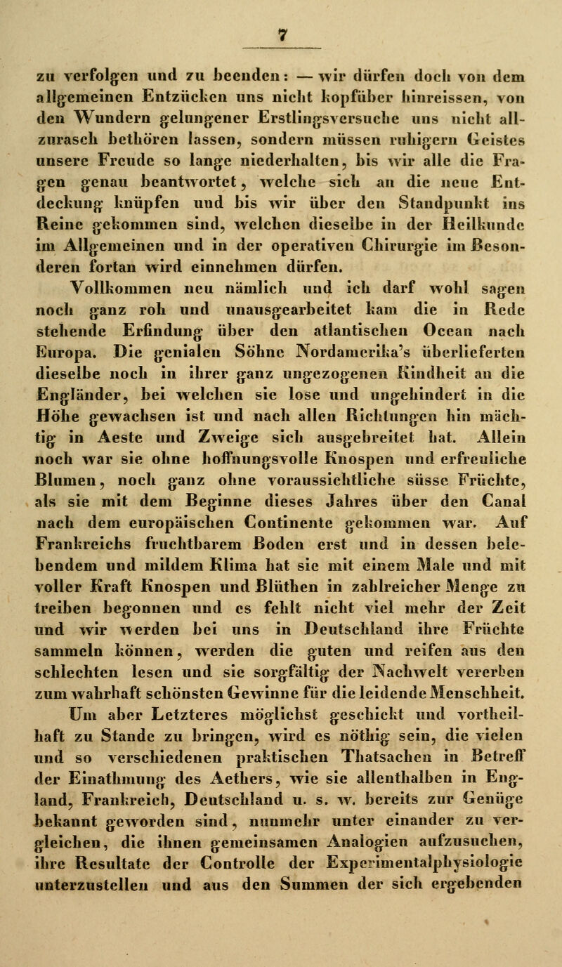 zu verfolgen und zu beenden: — wir dürfen doch von dem allgemeinen Entzücken uns nicht kopfüber hinreissen, von den Wundern gelungener Erstlingsversuche uns nicht all- zurasch bethören lassen, sondern müssen ruhigem Geistes unsere Freude so lange niederhalten, bis wir alle die Fra- gen genau beantwortet, welche sich an die neue Ent- deckung knüpfen und bis wir über den Standpunkt ins Reine gekommen sind, welchen dieselbe in der Heilkunde im Allgemeinen und in der operativen Chirurgie im Beson- deren fortan wird einnehmen dürfen. Vollkommen neu nämlich und ich darf wohl sagen noch ganz roh und unausgearbeitet kam die in Rede stehende Erfindung über den atlantischen Ocean nach Europa. Die genialen Söhne Nordamerika's überlieferten dieselbe noch in ihrer ganz ungezogenen Kindheit an die Engländer, bei welchen sie lose und ungehindert in die Höhe gewachsen ist und nach allen Richtungen hin mäch- tig in Aeste und Zweige sich ausgebreitet hat. Allein noch war sie ohne hofTnungsvolle Knospen und erfreuliche Blumen, noch ganz ohne voraussichtliche süsse Früchte, als sie mit dem Beginne dieses Jahres über den Canal nach dem europäischen Continente gekommen war. Auf Frankreichs fruchtbarem Boden erst und in dessen bele- bendem und mildem Klima hat sie mit einem Male und mit voller Kraft Knospen und Blüthen in zahlreicher Menge zu treiben begonnen und es fehlt nicht viel mehr der Zeit und wir werden bei uns in Deutschland ihre Früchte sammeln können, werden die guten und reifen aus den schlechten lesen und sie sorgfältig der Nachwelt vererben zum wahrhaft schönsten Gewinne für die leidende Menschheit. um aber Letzteres möglichst geschickt und vortheil- haft zu Stande zu bringen, wird es nöthig sein, die vielen und so verschiedenen praktischen Thatsachen in Betreff der Einathmung des Aethers, wie sie allenthalben in Eng- land, Frankreich, Deutschland u. s. w. bereits zur Genüge bekannt geworden sind, nunmehr unter einander zu ver- gleichen, die ihnen gemeinsamen Analogien aufzusuchen, ihre Resultate der Controlle der Experimentalphysiologie unterzustellen und aus den Summen der sich ergebenden