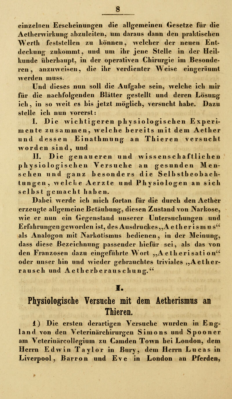 8^ einzelnen Ersclieinungen die allgemeinen Gesetze für die Aetherwirkunjj^ abzuleiten, um daraus dann den praktischen Wertli feststellen zu liönnen, welcher der neuen Ent- deckunp; zukommt, und um ihr jene Stelle in der Heil- kunde überhaupt, in der operativen Chirurgie im Besonde- ren , anzuweisen, die ihr verdienter Weise eingeräumt werden muss. Und dieses nun soll die Aufgabe sein, welche ich mir für die nachfolgenden Blätter gestellt und deren Lösung ich, in so weit es bis jetzt möglich, versucht habe* Dazu stelle ich nun vorerst: I. Die wichtigeren physiologischen Experi- mente zusammen, welche bereits mit dem Aether und dessen Einathmung an Thieren versucht worden sind, und II. Die genaueren und wissenschaftlichen physiologischen Versuche an gesunden Men- schen und ganz besonders die Selbstbeobach- tungen, welche Aerzte und Physiologen an sich selbst gemacht haben. Dabei werde ich mich fortan für die durch den Aether erzeugte allgemeine Betäubung, diesen Zustand von Narkose, wie er nun ein Gegenstand unserer Untersuchungen und Erfahrungen geworden ist, des Ausdruckes,,A e th e r i s m u s^^ als Analogon mit Narkotismus bedienen, in der Meinung, dass diese Bezeichnung passender hiefür sei, als das von den Franzosen dazu eingeführte Wort „A eth erisati on*^^ oder unser hin und wieder gebrauchtes triviales „Aether- rauscli und Aetherberaus chung. I. Physiologische Versuche mit dem Äetherismus an Thieren. 1) Die ersten derartigen Versuche wurden in Eng- land von den Veterinärchirurgen Simons und Spooner am Veterinärcollegium zu Camden Town bei London, dem Herrn Edwin Taylor in Bury, dem Herrn Lucas in Liverpool, Barron und Eve in London an Pferden,