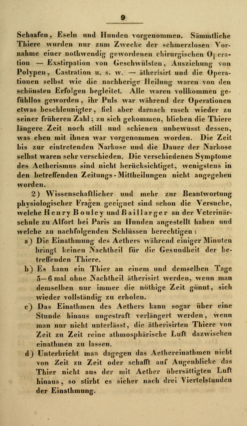 Schaafeii, Eseln und Hunden vorj>cnommen. Sämmtliche TJiiere wurden nur zum Zwecke der schmerzlosen Vor- nahme einer nothwendig: gewordenen chirurgischen Ojcra- tion — Exstirpation von Geschwülsten, Ausziehung von Polypen, Castralion u. s. w. — älherisirt und die Opera- tionen selbst wie die nachherige Heilung waren von den schönsten Erfolgen begleitet. Alle waren vollkommen ge- fühllos geworden, ihr Puls war während der Operationen etwas beschleunigter, fiel aber darnach rasch wieder zu seiner früheren Zahl ^ zu sich gekommen, blieben die Thiere längere Zeit noch still und schienen unbewusst dessen, was eben mit ihnen war vorgenommen worden. Die Zeit bis zur eintretenden Narkose und die Dauer der Narkose selbst waren sehr verschieden. Die verschiedenen Symptome des Aetherismus sind nicht berücksichtiget, wenigstens in den betreffenden Zeitungs-Mittheilungen nicht angegeben worden. 2) Wissenschaftlicher und mehr zur Beantwortung physiologischer Fragen gieeignet sind schon die Versuche, welche Henry Bouley und ßaill arger an der Veterinär- schule zu Alfort bei Paris an Hunden angestellt haben und welche zu nachfolgenden Schlüssen berechtigen : a]) Die Einathmung des Aethers während einiger Minuten bringt keinen Nachtheil für die Gesundheit der be- treifenden Thiere. b) Es kann ein Thier an einem und demselben Tage 5—6 mal ohne Nachtheil ätherisirt werden, wenn man demselben nur immer die nöthige Zeit gönnt, sich wieder vollständig zu erholen. c) Das Einathmen des Aethers kann sogar über eine Stunde hinaus ungestraft verlängert werden, wenn man nur nicht unterlässt, die ätherisirten Thiere von Zeit zu Zeit reine athmosphärische Luft dazwischen einathmen zu lassen. d) Unterbricht man dagegen das Aethereinathmen nicht von Zeil zu Zeit oder schafft auf Augenblicke das Thier nicht aus der mit Aether übersättigten Luft hinaus, so stirbt es sicher nach drei Viertelstunden der Einathmung.