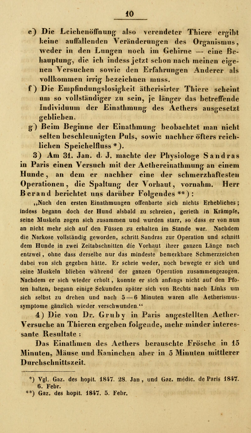 e) Die LcJclicnöfFnuiig' also verendeter Thiere ergibt keiue auffallenden Veränderungen des Organismus, weder in den Lungen noch im Gehirne — eine Be- hauptung., die ich indess jetzt schon nach meinen eige- nen Versuchen sowie den Erfahrungen Anderer als vollkommen irrig he zeichnen muss. f) Die Empfindungslosigkeit ätherisirtcr Thiere scheint um so vollständiger zu sein, je länger das betreffende Individuum der Einathmung des Aethers ausgesetzt geblieben, §') Beim Beginne der Einathmung: beobachtet man nicht selten beschleunigten Puls, sowie nachher öfters reich- lichen Speichelfluss *3. 3) Am 31. Jan. d. J» machte der Physiologe Sandras in Paris einen Versuch mit der Aethereinathmung an einem Hunde, an dem er nachher eine der schmerzhaftesten Operationen 5 die Spaltung der Vorhaut, vornahm. Herr ßerand berichtet nns darüber Folgendes**): ,,Nach den ersten Einathmungen offenbarte sich nichts Erhebliches; indess begann doch der Hund alsbald zu schreien, gerieth in Krämpfe, seine Muskeln zogen sich zusammen und wurden starr, so dass er von nun an nicht mehr sich auf den Füssen zu erhalten im Stande war. Nachdem die Narkose vollständig geworden, schritt Sandras zur Operation und schnitt dem Hunde in zwei Zeitabschnitten die Vorhaut ihrer ganzen Länge nach entzwei, ohne dass derselbe nur das mindeste bemerkbare Schmerzzeichen dabei von sich gegeben hätte. Er schrie weder, noch bewegte er sich und seine Muskeln blieben während der ganzen Operation zusammengezogen. Nachdem er sich wieder erholt, konnte er sich anfangs nicht auf den Pfo= ten halten, begann einige Sekunden später sich von Rechts nach Links um sich selbst zu drehen und nach 5 — 6 Minuten waren alle Aetherisraus- symptorae gänzlich wieder verschwunden.*' 4} Die von Dr. Gruby in Paris angestellten Aether- Versuche an Thieren ergeben folgeäide, mehr minder interes- sante Resultate : Das Einathnien des Aethers berauschte Frösche in 15 Minuten, Mäuse und Kaninchen aber in 5 Minuten mittlerer Durchschnittszeit. *) Vgl. Gaz. des hopit. 1847. 28, Jan , und Gaz. roedic. de Paris 1847. 6. Febr. **) Gaz. des hopit. 1847. 5. Febr.
