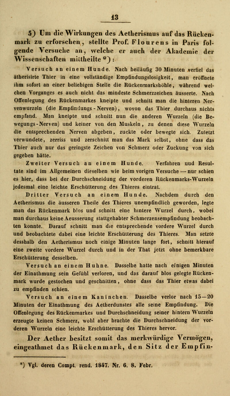 5) Um die Wirkungen des Aetherismus auf das Rücken- mark zu erforschen, stellte Prof. Flourens in Paris fol- g^ende Versuche an, welche er auch der Akademie der Wissenschaften miitheilte *) : Versuch an einem Hunde. Nach beiläufig 30 Minuten verfiel das ätherisirte Thier in eine vollständige Empfindungslosigkeit, man eröffnete ihm sofort an einer beliebigen Stelle die Rückenmarkshöhle, während wel- chen Vorganges es auch nicht das mindeste Schmerzzeichen äusserte. Nach Offenlegung des Rückenmarkes kneipte und schnitt man die hinteren Ner- venwurzeln (die Empfindungs - Nerven), wovon das Thier durchaus nichts empfand. Man kneipte und schnitt nun die anderen Wurzeln (die Be- wegungs-Nerven) und keiner von den Muskeln, zu denen diese Wurzeln die entsprechenden Nerven abgeben, zuckte oder bewegte sich. Zuletzt verwundete, zerriss und zerschnitt man das Mark selbst, ohne dass das Thier auch nur das geringste Zeichen von Schmerz oder Zuckung von sich gegeben hätte. Zweiter Versuch an einem Hunde. Verfahren und Resul- tate sind im Allgemeinen dieselben wie beim vorigen Versuche — nur schien es hier, dass bei der Durchschneidung der vorderen Rückenmarks-Wurzeln jedesmal eine leichte Erschütterung des Thieres eintrat. Dritter Versuch an einem Hunde. Nachdem durch den Aetherismus die äusseren Theile des Thieres unempfindlich geworden, legte man das Rückenmark b!os und schnitt eine hmtere Wurzel durch, wobei man durchaus keine Aeusserung stattgehabter Scbmcrzensempfindung beobach- ten konnte. Darauf schnitt man die entsprechende vordere Wurzel durch und beobachtete dabei eine leichte Erschütterung des Thieres. Man setzte desshalb den Aetherismus noch einige Minuten lange fort, schnitt hierauf eine zweite vordere Wurzel durch und in der That jetzt ohne bemerkbare Erschütterung desselben. Versuch an einem Huhne. Dasselbe hatte nach einigen Minuten der Einathmung sein Gefühl verloren, und das darauf blos gelegte Rücken- mark wurde gestochen und geschnitten, ohne dass das Thier etwas dabei zu empfinden schien. Versuch an einem Kaninchen. Dasselbe verlor nach 15—20 Minuten der Einathmung des Aetherdunstes alle seine Empfindung. Die Offenlegung des Rückenmarkes und Durchschneidung seiner hintern Wurzeln erzeugte keinen Schmerz, wohl aber brachte die Durchschneidung der vor- deren Wurzeln eine leichte Erschütterung des Thieres hervor. Der Aether besitzt somit das merkwürdige Vermögen, eingeathmet das Rückenmark, den Sitz der Empfin- 0 Vgl deren Compt. rend. 1847. Nr. 6. 8. Febr.
