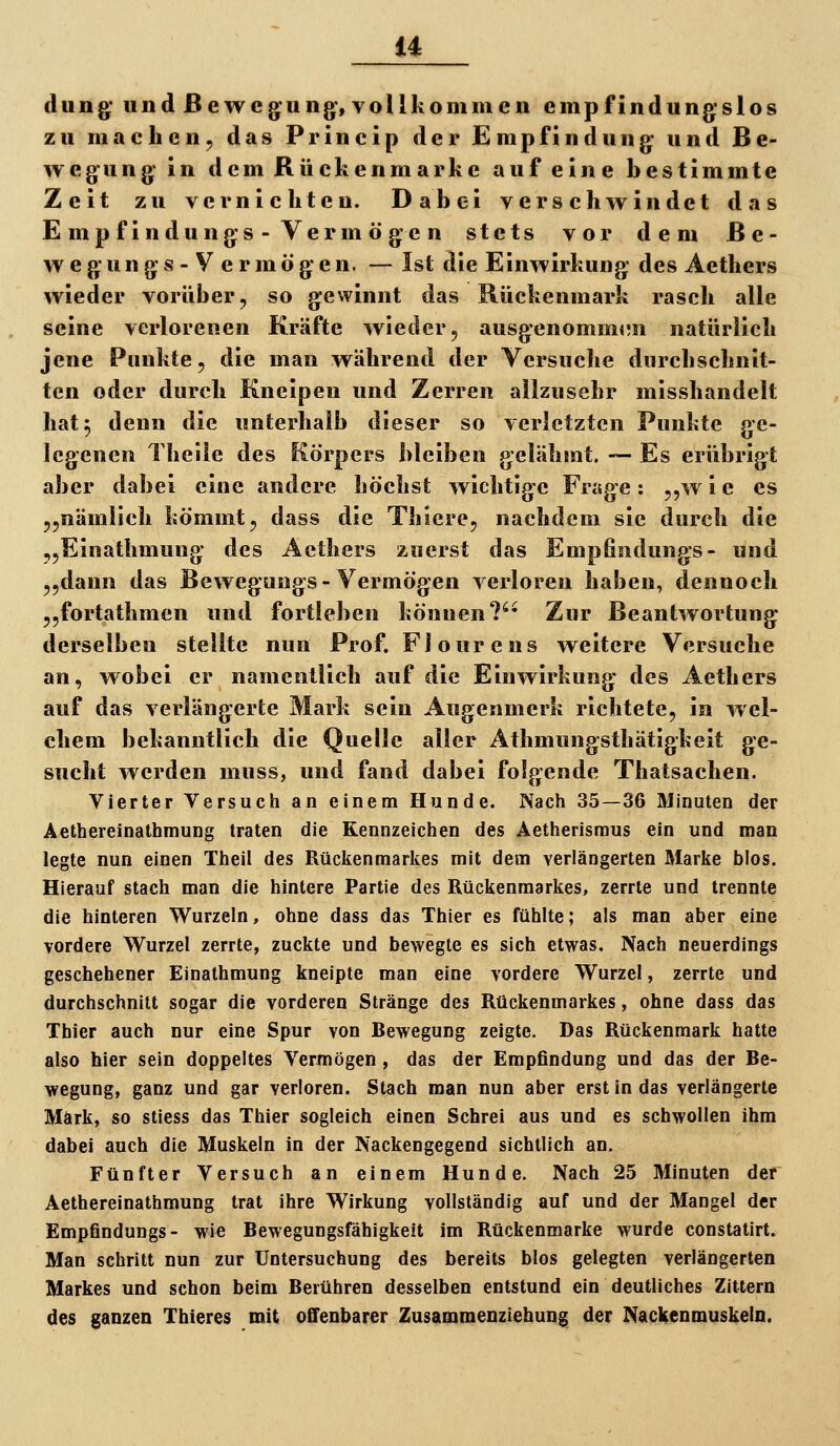düng* und ßewcg^ung', vollkommen empfindung*slos zu machen, das Princip der Empfindung; und Be- wegung^ in dem Rückenmarke auf eine bestimmte Zeit zu vernichten. Dabei verschwindet tlas E mp f indungs - Verm ö g;e n stets vor dem ße- w e gun g s - V e r m ö g; e n. — Ist die Einwirkung; des Aethers wieder vorüber, so gewinnt das Rückenmark rasch alle seine verlorenen Kräfte wieder, ausgenommim natürlich jene Punkte, die man während der Versuche durchschnit- ten oder durch Kneipen und Zerren allzusehr misshandelt hat5 denn die unterhalb dieser so verletzten Punkte ge- legenen Theile des Körpers bleiben gelähmt. -— Es erübrigt aber dabei eine andere höchst wichtige Frage: ,,w i e es „nämlich kömmt, dass die Thiere, nachdem sie durch die „Einathmung des Aethers zuerst das Empfindungs- und „dann das Bewegungs-Vermögen verloren haben, dennoch ,,fortathmen und fortleben können?'* Zur Beantwortung derselben stellte nun Prof. Flourens weitere Versuche an, wobei er namentlich auf die Einwirkung des Aethers auf das verlängerte Mark sein Augenmerk richtete, in wel- chem bekanntlich die Quelle aller Athmungsthätigkeit ge- sucht werden muss, und fand dabei folgende Thatsachen. Vierter Versuch an einem Hunde. Nach 35—36 Minuten der Aethereinathmung traten die Kennzeichen des Aetherismus ein und man legte nun einen Theil des Rückenmarkes mit dem verlängerten Marke bios. Hierauf stach man die hintere Partie des Rückenmarkes, zerrte und trennte die hinteren Wurzeln, ohne dass das Thier es fühlte; als man aber eine vordere Wurzel zerrte, zuckte und bewegte es sich etwas. Nach neuerdings geschehener Einathmung kneipte man eine vordere Wurzel, zerrte und durchschnitt sogar die vorderen Stränge des Rückenmarkes, ohne dass das Thier auch nur eine Spur von Bewegung zeigte. Das Rückenmark hatte also hier sein doppeltes Vermögen , das der Empfindung und das der Be- wegung, ganz und gar verloren. Stach man nun aber erst in das verlängerte Mark, so sliess das Thier sogleich einen Schrei aus und es schwollen ihm dabei auch die Muskeln in der Nackengegend sichtlich an. Fünfter Versuch an einem Hunde. Nach 25 Minuten der Aethereinathmung trat ihre Wirkung vollständig auf und der Mangel der Empfindungs- wie Bewegungsfähigkeit im Rückenmarke wurde constatirt. Man schritt nun zur Untersuchung des bereits blos gelegten verlängerten Markes und schon beim Berühren desselben entstund ein deutliches Zittern des ganzen Thieres mit offenbarer Zusammenziehung der NacKenmuskeln.