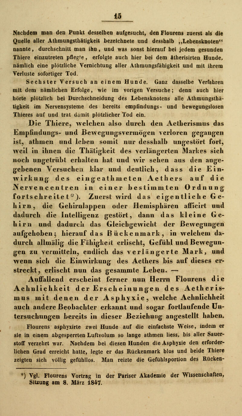 Nachdem man den Punkt desselben aufgesucht, denFlourens zuerst als die Quelle aller Athmungsthätigkeit bezeichnete und dessbalb ,,Lebensknoten'' nannte, durchschnitt man ihn, und was sonst hierauf bei jedem gesunden Thiere einzutreten pflegte, erfolgte auch hier bei dem ätherisirten Hunde, nämlich eine plötzliche Vernichtung aller Athmungsfähigkeit und mit ihrem Verluste sofortiger Tod. Sechster Versuch an einem Hunde. Ganz dasselbe Verfahren mit dem nämlichen Erfolge, wie im yorigen Versuche; denn auch hier hörte plötzlich bei Durchschneidung des Lebensknotens alle Athmungsthä- tigkeit im Nervensysteme des bereits empfindungs- und bewegungslosen Thieres auf und trat damit plötzlicher Tod ein. Die Thiere, welchen also durch den Aetherismus das Empfindungs- und Bewegungsvermögen verloren gegangen ist, athraen und leben somit nur desshalb ungestört fort, weil in ihnen die Thätigkeit des verlängerten Markes sieh noch ungetrübt erhalten hat und wir sehen aus den aoge- gebenen Versuchen klar und deutlich, dass die Ein- wirkung des eingeathmetcn Aethers auf die Nervencentren in einer bestimmten Ordnung fortschreitet'-'). Zuerst wird das eigentliche Ge- hirn, die Gehirnlappen oder Hemisphären afficirt und dadurch die Intelligenz gestört, dann das kleine Ge- hirn und dadurch das Gleichgewicht der Bewegungen aufgehoben^ hierauf das Bückenmark, in welchem da- durch allmälig die Fähigkeit erlischt, Gefühl und Bewegun- gen zu vermitteln, endlich das verlängerte Mark, und wenn sich die Einwirkung des Aethers bis auf dieses er- streckt, erlischt nun das gesammte Leben. — Auffallend erscheint ferner nun Herrn Flourens die Aehnlichkeit der Erscheinungen des Aetheris- mus mit denen der Asphyxie, w^elche Aehnlichheit auch andere Beobachter erkannt und sogar fortlaufende Un- tersuchungen bereits in dieser Beziehung angestellt haben, Flourens asphyxirte zwei Hunde auf die einfachste Weise, indem er sie in einem abgesperrten Luftvolum so lange athmen Hess, bis aller Sauer- stoff verzehrt war. Nachdem bei diesen Hunden die Asphyxie den erforder- lichen Grad erreicht hatte, legte er das Rückenmark blos und beide Thiere zeigten sich völlig gefühllos. Man reizte die Gefühlsportion des Rücken- *) Vgl. Flourens Vortrag in der Pariser Akademie der Wissenschaften, Sitzung am 8. März 1847.