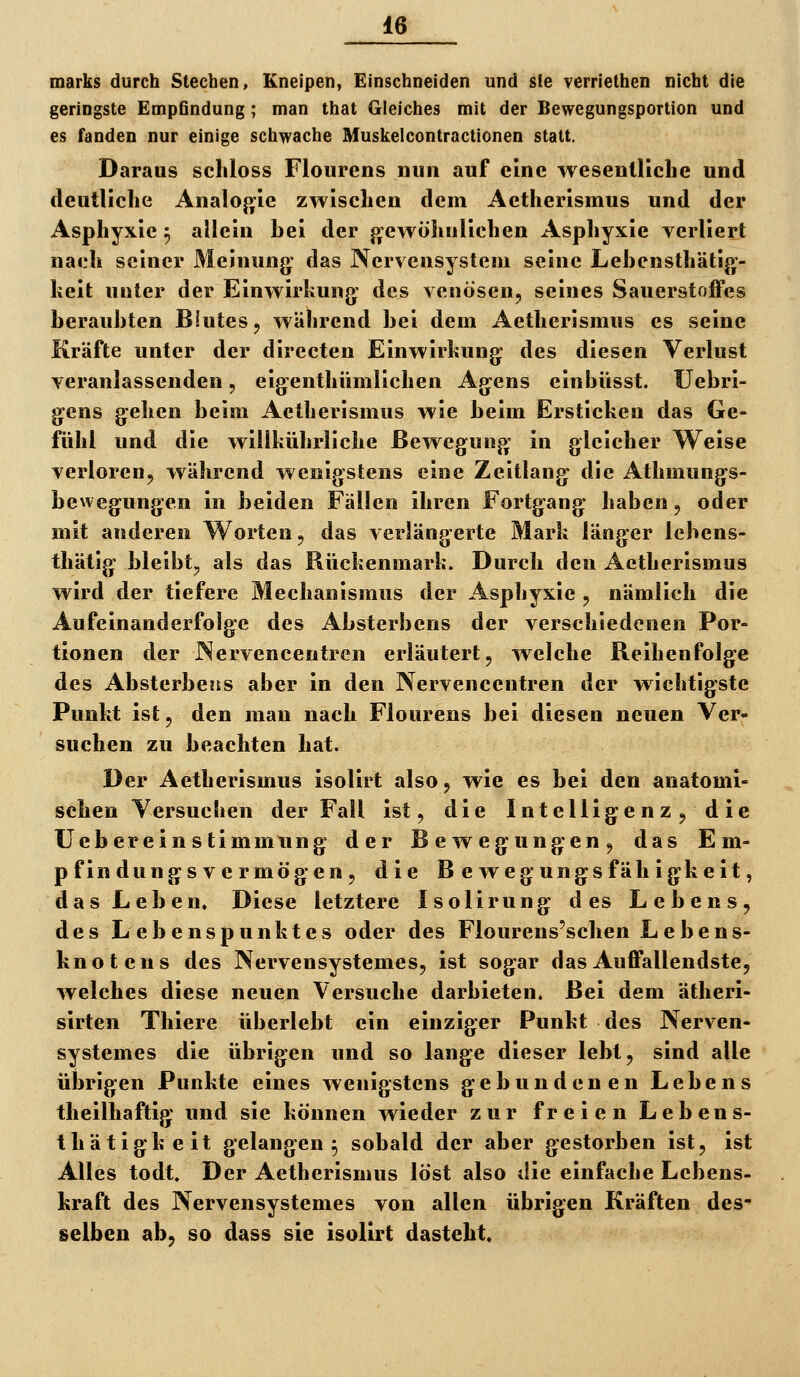 marks durch Stechen, Kneipen, Einschneiden und sie verriethen nicht die geringste EmpGndung ; man that Gleiches mit der Bewegungsportion und es fanden nur einige schwache Muskelcontractionen statt. Daraus scliloss Flourens nun auf eine wesentliche und deutliche Analojjie zwischen dem Aetherismus und der Asphyxie 5 allein hei der {gewöhnlichen Asphyxie verliert nach seiner Meinung: das Nervensystem seine Lehensthätig- lieit unter der Einwirkung: des venösen, seines Sauerstoffes herauhten Blutes, während hei dem Aetherismus es seine Kräfte unter der directen Einwirkung des diesen Verlust veranlassenden 5 eigenthümlichen Agens einhüsst. Uebri- g^ens gehen beim Aetherismus wie beim Ersticken das Ge- fühl und die willkührliche Bewegung- in gleicher Weise verloren, während wenigstens eine Zeitlang die Athmungs- bewegungen in beiden Fällen ihren Fortgang haben, oder mit anderen Worten, das verlängerte Mark länger lebens- thätig bleibt, als das Rückenmark. Durch den Aetherismus wird der tiefere Mechanismus der Asphyxie , nämlich die Aufeinanderfolge des Absterbens der verschiedenen Por- tionen der Nervencentren erläutert, welche Reihenfolge des AbsterbesES aber in den Nervenccntren der wichtigste Punkt ist, den man nach Flourens bei diesen neuen Ver- suchen zu beachten hat. Der Aetherismus isolirt also, wie es bei den anatomi- schen Versuchen der Fall ist, die Intelligenz, die Uebereinstimmung der Bewegungen, das Em- pfindungsvermögen, die B e weg ungs fähigheit, das Leben. Diese letztere Isolirung des Lebens, des Lebenspunktes oder des Flourens'schen Lebens- knotens des Nervensystemes, ist sogar das Auffallendste, welches diese neuen Versuche darbieten. Bei dem ätheri- sirten Thiere überlebt ein einziger Punkt des Nerven- systemes die übrigen und so lange dieser lebt, sind alle übrigen Punkte eines wenigstens gebundenen Lebens theilhaftig und sie können wieder zur freien Lebens- thätigheit gelangen 5 sobald der aber gestorben ist, ist Alles todt. Der Aetherismus löst also die einfache Lebens- kraft des Nervensystemes von allen übrigen Kräften des- selben ab, so dass sie isolirt dasteht.