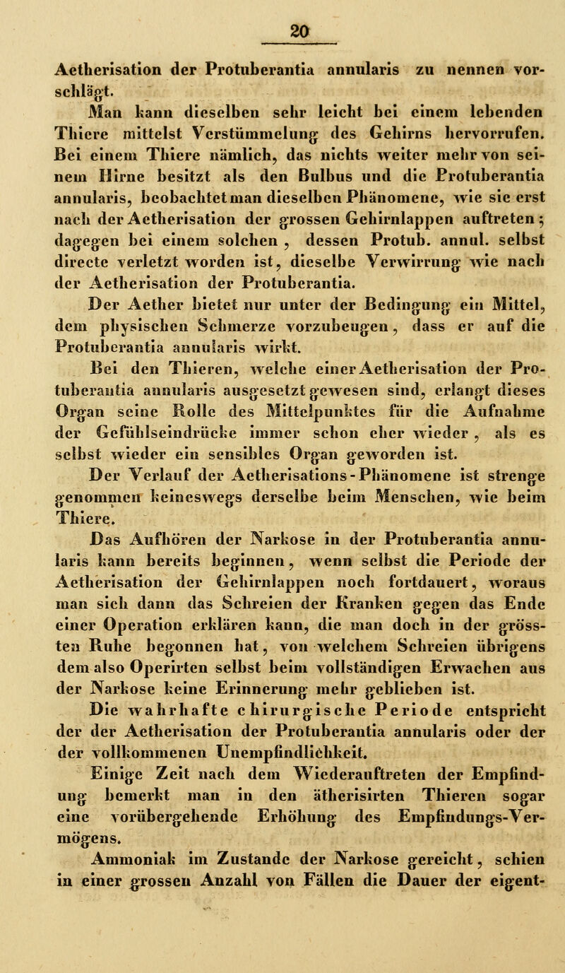 Aetherisation der Protiiberantla annularis zu nennen vor- schlägt. Man kann dieselben sehr leicht bei einem lebenden Thiere mittelst Verstümmelung* des Gehirns hervorrufen. Bei einem Thiere nämlich^ das nichts vt^eiter mehr von sei- nem Hirne besitzt als den Bulbus und die Protuberantia annularis, beobachtet man dieselben Phänomene, wie sie erst nach der Aetherisation der grossen Gehirnlappen auftreten; dagegen bei einem solchen , dessen Protub. annul. selbst directe verletzt worden ist, dieselbe Verwirrung wie nach der Aetherisation der Protuberantia. Der Aether bietet nur unter der Bedingung ein Mittel, dem physischen Schmerze vorzubeugen, dass er auf die Protuberantia annularis wirht. Bei den Thieren, welche einer Aetherisation der Pro- tuberantia annularis ausgesetzt gewesen sind, erlangt dieses Organ seine Rolle des Mittelpunktes für die Aufnahme der Gefühlseindrüche immer schon eher wieder , als es selbst wieder ein sensibles Organ geworden ist. Der Verlauf der Aetherisations-Phänomene ist strenge genommen keineswegs derselbe beim Menschen, wie beim Thiere. Das Aufhören der Narkose in der Protuberantia annu- laris kann bereits beginnen, wenn selbst die Periode der Aetherisation der Gehirnlappen noch fortdauert, woraus man sich dann das Schreien der Kranken gegen das Ende einer Operation erklären kann, die man doch in der gröss- ten Ruhe begonnen hat, von welchem Schreien übrigens dem also Operirten selbst beim vollständigen Erwachen aus der Narkose keine Erinnerung mehr geblieben ist. Die wahrhafte chirurgische Periode entspricht der der Aetherisation der Protuberantia annularis oder der der vollkommenen Unempfindliehkeit. Einige Zeit nach dem Wiederauftreten der Empfind- ung bemerkt man in den ätherisirten Thieren sogar eine vorübergehende Erhöhung des Empfindungs-Ver- mögens. Ammoniak im Zustande der Narkose gereicht, schien ia einer grossen Anzahl von Fällen die Dauer der eigent-