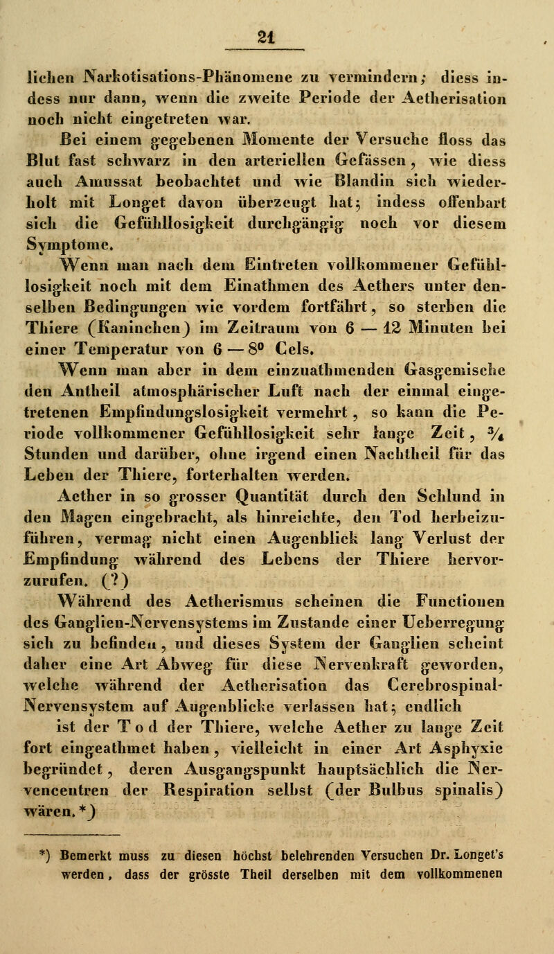 Hellen Narkotlsatlons-Phänomeue zu vermindern; diess iu- dess nur dann, wenn die zweite Periode der Aetlierisation noch nicht eingetreten war. Bei einem gegiehenen Momente der Versuche floss das Blut fast schwarz in den arteriellen GeTässen, wie diess auch Amussat heobachtet und wie Blandin sich wieder- holt mit Longet davon überzeugt liat^ indess offenbart sich die Gefühllosigkeit durchgängig noch vor diesem Symptome. Wenn man nach dem Eintreten volJkommener Gefühl- losigkeit noch mit dem Einathmen des Aethers unter den- selben Bedingungen wie vordem fortfährt, so sterben die Thiere (Kaninchen^ im Zeitraum von 6 — 12 Minuten bei einer Temperatur von 6—8** Gels. Wenn man aber in dem einzuathmenden Gasgemisclie den Antheil atmosphärischer Luft nach der einmal einge- tretenen Empfindungslosigkeit vermehrt , so kann die Pe- riode vollkommener Gefühllosigkeit sehr lange Zeit, % Stunden und darüber, ohne irgend einen Nachtheil für das Leben der Thiere, forterhalten werden. Aether in so grosser Quantität durch den Schlund in den Magen eingebracht, als hinreichte, den Tod herbeizu- führen, vermag nicht einen Augenblick lang Verlust der Empfindung während des Lebens der Thiere hervor- zurufen. C^) Während des Aetherismus scheinen die Functionen des Ganglien-Nervensystems im Zustande einer üeberregung sich zu befinde« , und dieses System der Ganglien scheint daher eine Art Abweg für diese Nervenkraft geworden, welche während der Aetlierisation das Cerebrospinal- Nervensystem auf Augenblicke verlassen liat^ endlich ist der Tod der Thiere, welche Aether zu lange Zeit fort eingeathmet haben, vielleicht in einer Art Asphyxie begründet, deren Ausgangspunkt hauptsächlich die Ner- venceutren der Respiration selbst (der Bulbus spinalis) wären, *J *) Bemerkt muss zu diesen höchst belehrenden Versuchen Dr. Longet's werden, dass der grösste Theil derselben mit dem yollkommenen