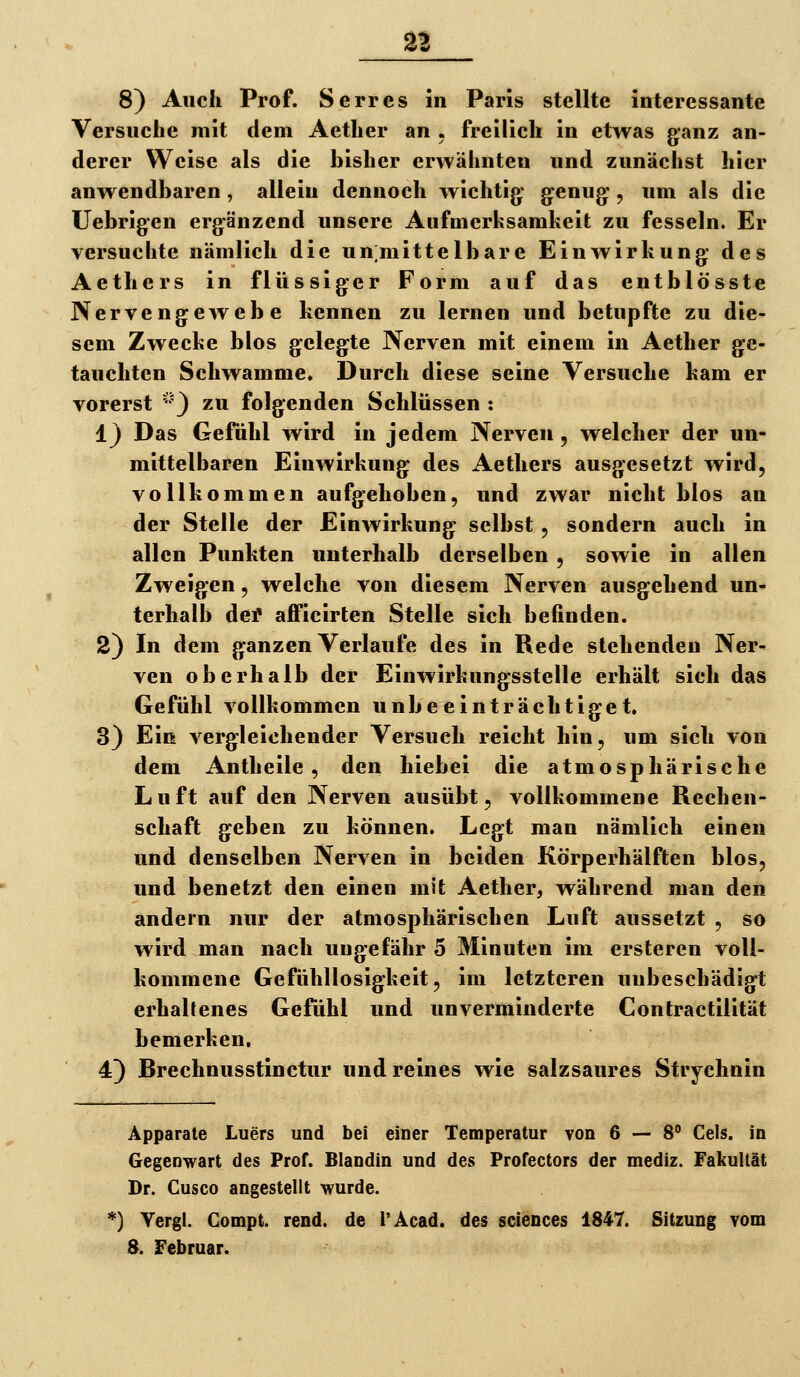 8) Auch Prof. Serres in Paris stellte interessante Versuche mit dem Aether an . freilich in etwas ganz an- derer Weise als die bisher erwähnten und zunächst hier anwendbaren, allein dennoch wichtig* genug:, um als die Uebrigen ergänzend unsere Aufmerfcsamheit zu fesseln. Er versuchte nämlich die unmittelbare Einwirkung des Aethers in flüssiger Form auf das entblösste Nervengewebe kennen zu lernen und betupfte zu die- sem Zwecke blos gelegte Nerven mit einem in Aether ge- tauchten Schwämme. Durch diese seine Versuche kam er vorerst 3 ^^* folgenden Schlüssen : 1} Das Gefühl wird in jedem Nerven, welcher der un- mittelbaren Einwirkung des Aethers ausgesetzt wird, vollkommen aufgehoben, und zwar nicht blos an der Stelle der Einwirkung selbst , sondern auch in allen Punkten unterhalb derselben , sowie in allen Zweigen, welche von diesem Nerven ausgehend un- terhalb dei* afficirten Stelle sich befinden. 2) In dem ganzen Verlaufe des in Rede stehenden Ner- ven oberhalb der Einwirkungsstelle erhält sich das Gefühl vollkommen unbeeinträchtiget. 3) Ein vergleichender Versuch reicht hin, um sich von dem Antheile , den hiebei die atmosphärische Luft auf den Nerven ausübt, vollkommene Rechen- schaft geben zu können. Legt man nämlich einen und denselben Nerven in beiden Körperhälften blos, und benetzt den einen mit Aether, während man den andern nur der atmosphärischen Luft aussetzt , so wird man nach ungefähr 5 Minuten im ersteren voll- kommene Gefühllosigkeit, im letzteren unbeschädigt erhaltenes Gefühl und unverminderte Contractilität bemerken, 4) Rrechnusstinctur und reines wie salzsaures Strychnin Apparate Luers und bei einer Temperatur von 6 — 8 Geis, in Gegenwart des Prof. Blandin und des Profectors der mediz. Fakultät Dr. Cusco angestellt wurde. '^) Yergl. Gompt. rend. de i'Acad. des sciences 1847. Sitzung vom 8. Februar.