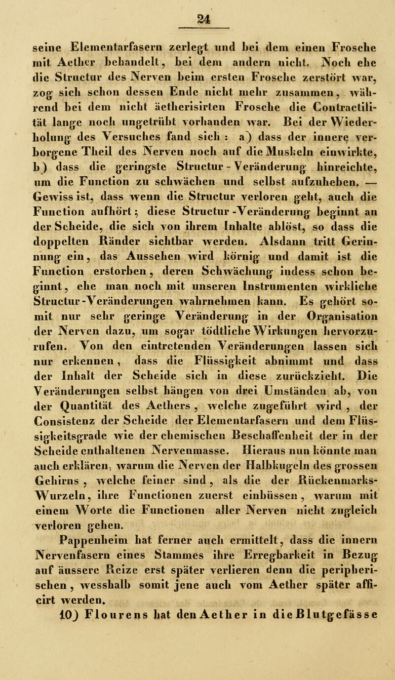 seine Elementarfasern zerlegt und bei dem einen Frosche mit Aetlier behandelt, bei dem andern nicht. Noch ehe die Structur des Nerven beim ersten Frosche zerstört war, zog* sich schon dessen Ende nicht mehr zusammen, wäh- rend bei dem nicht äetherisirten Frosche die Contractlli- tät lange noch ungetrübt vorhanden war. Bei der Wiedei- holung des Versuches fand sich : a) dass der innere ver- borgene Theil des Nerven noch auf die Muskeln einwirkte, b) dass die geringste Structur - Veränderung hinreichte, um die Function zu schwächen und selbst aufzuheben. — Gewiss ist, dass wenn die Structur verloren geht, auch die Function aufhört ^ diese Structur-Veränderung beginnt an der Scheide, die sich von ihrem Inhalte ablöst, so dass die doppelten Ränder sichtbar werden. Alsdann tritt Gerin- nung ein, das Aussehen wird körnig und damit ist die Function erstorben, deren Schwächung iudess schon be- ginnt, ehe man noch mit unseren Instrumenten wirkliche Structur-Veränderungen wahrnehmen kann. Es gehört so- mit nur sehr geringe Veränderung in der Organisation der Nerven dazu, um sogar tödtliche Wirkungen hervorzu- rufen. Von den eintretenden Veränderungen lassen sich nur erkennen , dass die Flüssigkeit abnimmt und dass der Inhalt der Scheide sich in diese zurückzieht. Die Veränderungen selbst hängen von drei Umständen ab, von der Quantität des Aethers , welche zugeführt wird , der Consistenz der Scheide der Elementarfaseru und dem Flüs- sigkeitsgrade wie der chemischen Beschaffenheit der in der Scheide enthaltenen Nervenmasse. Hieraus nun könnte man auch erklären, warum die Nerven der Halbkugeln des grossen Gehirns , welche feiner sind, als die der Kückenmarks- Wurzeln, ihre Functionen zuerst einbüssen, warum mit einem Worte die Functionen aller Nerven nicht zugleich verloren gehen. Pappenheim hat ferner auch ermittelt, dass die innern Nervenfasern eines Stammes ihre Erregbarkeit in Bezug auf äussere Reize erst später verlieren denn die peripheri- schen , wesshalb somit jene auch vom Aether später affi- cirt werden» iO) Flourens hat denAether in die Blutgefässe
